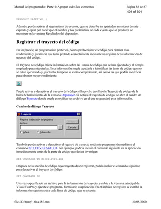 Manual del programador, Parte 4: Agrupar todos los elementos Página 58 de 87
file://C:temp~hhA455.htm 30/05/2000
DEBUGOUT DATETIME( )
Además, puede activar el seguimiento de eventos, que se describe en apartados anteriores de este
capítulo y optar por hacer que el nombre y los parámetros de cada evento que se produzca se
muestren en la ventana Resultados del depurador.
Registrar el trayecto del código
En un proceso de programación posterior, podría perfeccionar el código para obtener más
rendimiento y garantizar que lo ha probado correctamente mediante un registro de la información de
trayecto del código.
El trayecto del código ofrece información sobre las líneas de código que se han ejecutado y el tiempo
empleado para ejecutarlas. Esta información puede ayudarle a identificar las áreas de código que no
se están ejecutando y, por tanto, tampoco se están comprobando, así como las que podría modificar
para obtener mayor rendimiento.
Puede activar y desactivar el trayecto del código si hace clic en el botón Trayecto de código de la
barra de herramientas de la ventana Depurador. Si activa el trayecto de código, se abre el cuadro de
diálogo Trayecto donde puede especificar un archivo en el que se guardará esta información.
Cuadro de diálogo Trayecto
También puede activar o desactivar el registro de trayecto mediante programación mediante el
comando SET COVERAGE TO. Por ejemplo, podría incluir el comando siguiente en la aplicación
inmediatamente antes de la parte de código que desea investigar:
SET COVERAGE TO miregistro.log
Después de la sección de código cuyo trayecto desee registrar, podría incluir el comando siguiente
para desactivar el trayecto de código:
SET COVERAGE TO
Una vez especificado un archivo para la información de trayecto, cambie a la ventana principal de
Visual FoxPro y ejecute el programa, formulario o aplicación. En el archivo de registro se escribe la
información siguiente para cada línea de código que se ejecute:
401 of 804
 
