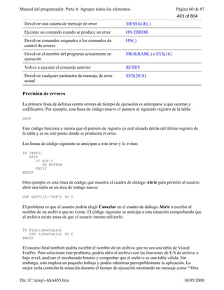 Manual del programador, Parte 4: Agrupar todos los elementos Página 60 de 87
file://C:temp~hhA455.htm 30/05/2000
Devolver una cadena de mensaje de error MESSAGE( )
Ejecutar un comando cuando se produce un error ON ERROR
Devolver comandos asignados a los comandos de
control de errores
ON( )
Devolver el nombre del programa actualmente en
ejecución
PROGRAM( ) o SYS(16)
Volver a ejecutar el comando anterior RETRY
Devolver cualquier parámetro de mensaje de error
actual
SYS(2018)
Previsión de errores
La primera línea de defensa contra errores de tiempo de ejecución es anticiparse a que ocurran y
codificarlos. Por ejemplo, esta línea de código mueve el puntero al siguiente registro de la tabla:
SKIP
Este código funciona a menos que el puntero de registro ya esté situado detrás del último registro de
la tabla y es en este punto donde se producirá el error.
Las líneas de código siguiente se anticipan a este error y lo evitan:
IF !EOF()
SKIP
IF EOF()
GO BOTTOM
ENDIF
ENDIF
Otro ejemplo es esta línea de código que muestra el cuadro de diálogo Abrir para permitir al usuario
abrir una tabla en un área de trabajo nueva:
USE GETFILE('DBF') IN 0
El problema es que el usuario podría elegir Cancelar en el cuadro de diálogo Abrir o escribir el
nombre de un archivo que no existe. El código siguiente se anticipa a esta situación comprobando que
el archivo existe antes de que el usuario intente utilizarlo:
_
IF FILE(cNewTable)
USE (cNewTable) IN 0
ENDIF
El usuario final también podría escribir el nombre de un archivo que no sea una tabla de Visual
FoxPro. Para solucionar este problema, podría abrir el archivo con las funciones de E/S de archivo a
bajo nivel, analizar el encabezado binario y comprobar que el archivo es una tabla válida. Sin
embargo, esto implica un pequeño trabajo y podría ralentizar perceptiblemente la aplicación. Lo
mejor sería controlar la situación durante el tiempo de ejecución mostrando un mensaje como "Abra
403 of 804
 