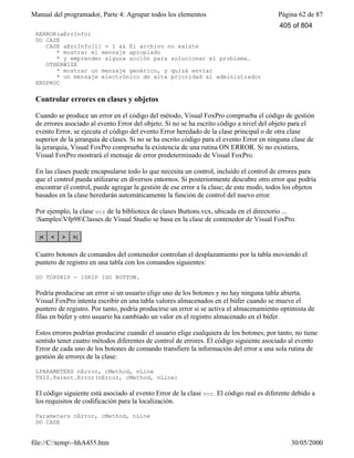 Manual del programador, Parte 4: Agrupar todos los elementos Página 62 de 87
file://C:temp~hhA455.htm 30/05/2000
AERROR(aErrInfo)
DO CASE
CASE aErrInfo[1] = 1 && El archivo no existe
* mostrar el mensaje apropiado
* y emprender alguna acción para solucionar el problema.
OTHERWISE
* mostrar un mensaje genérico, y quizá enviar
* un mensaje electrónico de alta prioridad al administrador
ENDPROC
Controlar errores en clases y objetos
Cuando se produce un error en el código del método, Visual FoxPro comprueba el código de gestión
de errores asociado al evento Error del objeto. Si no se ha escrito código a nivel del objeto para el
evento Error, se ejecuta el código del evento Error heredado de la clase principal o de otra clase
superior de la jerarquía de clases. Si no se ha escrito código para el evento Error en ninguna clase de
la jerarquía, Visual FoxPro comprueba la existencia de una rutina ON ERROR. Si no existiera,
Visual FoxPro mostrará el mensaje de error predeterminado de Visual FoxPro.
En las clases puede encapsularse todo lo que necesita un control, incluido el control de errores para
que el control pueda utilizarse en diversos entornos. Si posteriormente descubre otro error que podría
encontrar el control, puede agregar la gestión de ese error a la clase; de este modo, todos los objetos
basados en la clase heredarán automáticamente la función de control del nuevo error.
Por ejemplo, la clase vcr de la biblioteca de clases Buttons.vcx, ubicada en el directorio ...
SamplesVfp98Classes de Visual Studio se basa en la clase de contenedor de Visual FoxPro.
Cuatro botones de comandos del contenedor controlan el desplazamiento por la tabla moviendo el
puntero de registro en una tabla con los comandos siguientes:
GO TOPSKIP - 1SKIP 1GO BOTTOM.
Podría producirse un error si un usuario elige uno de los botones y no hay ninguna tabla abierta.
Visual FoxPro intenta escribir en una tabla valores almacenados en el búfer cuando se mueve el
puntero de registro. Por tanto, podría producirse un error si se activa el almacenamiento optimista de
filas en búfer y otro usuario ha cambiado un valor en el registro almacenado en el búfer.
Estos errores podrían producirse cuando el usuario elige cualquiera de los botones; por tanto, no tiene
sentido tener cuatro métodos diferentes de control de errores. El código siguiente asociado al evento
Error de cada uno de los botones de comando transfiere la información del error a una sola rutina de
gestión de errores de la clase:
LPARAMETERS nError, cMethod, nLine
THIS.Parent.Error(nError, cMethod, nLine)
El código siguiente está asociado al evento Error de la clase vcr. El código real es diferente debido a
los requisitos de codificación para la localización.
Parameters nError, cMethod, nLine
DO CASE
405 of 804
 