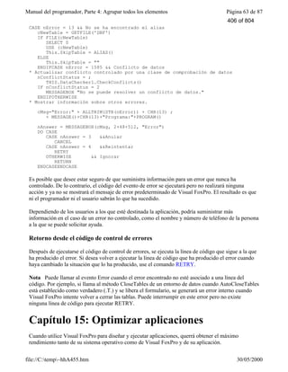 Manual del programador, Parte 4: Agrupar todos los elementos Página 63 de 87
file://C:temp~hhA455.htm 30/05/2000
CASE nError = 13 && No se ha encontrado el alias
cNewTable = GETFILE('DBF')
IF FILE(cNewTable)
SELECT 0
USE (cNewTable)
This.SkipTable = ALIAS()
ELSE
This.SkipTable = ""
ENDIFCASE nError = 1585 && Conflicto de datos
* Actualizar conflicto controlado por una clase de comprobación de datos
nConflictStatus = ;
THIS.DataChecker1.CheckConflicts()
IF nConflictStatus = 2
MESSAGEBOX "No se puede resolver un conflicto de datos."
ENDIFOTHERWISE
* Mostrar información sobre otros errores.
cMsg="Error:" + ALLTRIM(STR(nError)) + CHR(13) ;
+ MESSAGE()+CHR(13)+"Programa:"+PROGRAM()
nAnswer = MESSAGEBOX(cMsg, 2+48+512, "Error")
DO CASE
CASE nAnswer = 3 &&Anular
CANCEL
CASE nAnswer = 4 &&Reintentar
RETRY
OTHERWISE && Ignorar
RETURN
ENDCASEENDCASE
Es posible que desee estar seguro de que suministra información para un error que nunca ha
controlado. De lo contrario, el código del evento de error se ejecutará pero no realizará ninguna
acción y ya no se mostrará el mensaje de error predeterminado de Visual FoxPro. El resultado es que
ni el programador ni el usuario sabrán lo que ha sucedido.
Dependiendo de los usuarios a los que esté destinada la aplicación, podría suministrar más
información en el caso de un error no controlado, como el nombre y número de teléfono de la persona
a la que se puede solicitar ayuda.
Retorno desde el código de control de errores
Después de ejecutarse el código de control de errores, se ejecuta la línea de código que sigue a la que
ha producido el error. Si desea volver a ejecutar la línea de código que ha producido el error cuando
haya cambiado la situación que lo ha producido, use el comando RETRY.
Nota Puede llamar al evento Error cuando el error encontrado no esté asociado a una línea del
código. Por ejemplo, si llama al método CloseTables de un entorno de datos cuando AutoCloseTables
está establecido como verdadero (.T.) y se libera el formulario, se generará un error interno cuando
Visual FoxPro intente volver a cerrar las tablas. Puede interrumpir en este error pero no existe
ninguna línea de código para ejecutar RETRY.
Capítulo 15: Optimizar aplicaciones
Cuando utilice Visual FoxPro para diseñar y ejecutar aplicaciones, querrá obtener el máximo
rendimiento tanto de su sistema operativo como de Visual FoxPro y de su aplicación.
406 of 804
 