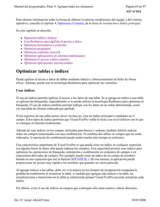 Manual del programador, Parte 4: Agrupar todos los elementos Página 64 de 87
file://C:temp~hhA455.htm 30/05/2000
Para obtener información sobre la forma de obtener el máximo rendimiento del equipo y del sistema
operativo, consulte el capítulo 4, Optimizar el sistema, de la Guía de instalación e Índice principal.
En este capítulo se describe:
l Optimizar tablas e índices
l Usar Rushmore para agilizar el acceso a datos
l Optimizar formularios y controles
l Optimizar programas
l Optimizar controles ActiveX
l Optimizar aplicaciones en entornos multiusuario
l Optimizar el acceso a datos remotos
l Optimizar aplicaciones internacionales
Optimizar tablas e índices
Puede agilizar el acceso a datos de tablas mediante índices y almacenamiento en búfer de forma
eficaz. Además, puede usar la tecnología Rushmore para optimizar las consultas.
Usar índices
El uso de índices permite agilizar el acceso a los datos de una tabla. Si se agrega un índice a una tabla
se agilizan las búsquedas, especialmente si se puede utilizar la tecnología Rushmore para optimizar la
búsqueda. El uso de índices también permite trabajar con los datos en un orden determinado, como
ver una tabla de clientes ordenada por apellido.
Si los registros de una tabla tienen claves exclusivas, cree un índice principal o candidato en el
campo. Estos tipos de índice permiten que Visual FoxPro valide la tecla a un nivel inferior con lo que
se consigue el máximo rendimiento.
Además de usar índices en los campos utilizados para buscar y ordenar, también debería indexar
todos los campos relacionados con una combinación. Si combina dos tablas en campos que no están
indexados, la operación de combinación puede tardar mucho más tiempo en realizarse.
Una característica importante de Visual FoxPro es que puede crear un índice en cualquier expresión
(en algunas bases de datos sólo puede indexar los campos). Esta capacidad permite usar índices para
optimizar las operaciones de búsqueda, ordenación o combinación en conjuntos de campos o en
expresiones derivadas de campos. Por ejemplo, puede crear un índice de un campo de nombres
basado en una expresión que use la función SOUNDEX( ). De esa manera, la aplicación puede
proporcionar un acceso muy rápido a los nombres que guarden un cierto parecido.
Al agregar índices a las tablas, debe ver si la mejora en los tiempos de recuperación compensa la
pérdida de rendimiento al actualizar la tabla. A medida que agregue más índices a la tabla, las
actualizaciones e inserciones en la tabla se ralentizarán porque Visual FoxPro necesita actualizar cada
índice.
Por último, evite el uso de índices en campos que contengan sólo unos cuantos valores discretos,
407 of 804
 
