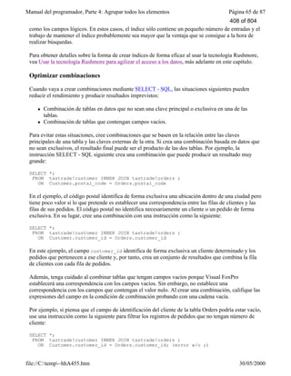 Manual del programador, Parte 4: Agrupar todos los elementos Página 65 de 87
file://C:temp~hhA455.htm 30/05/2000
como los campos lógicos. En estos casos, el índice sólo contiene un pequeño número de entradas y el
trabajo de mantener el índice probablemente sea mayor que la ventaja que se consigue a la hora de
realizar búsquedas.
Para obtener detalles sobre la forma de crear índices de forma eficaz al usar la tecnología Rushmore,
vea Usar la tecnología Rushmore para agilizar el acceso a los datos, más adelante en este capítulo.
Optimizar combinaciones
Cuando vaya a crear combinaciones mediante SELECT - SQL, las situaciones siguientes pueden
reducir el rendimiento y producir resultados imprevistos:
l Combinación de tablas en datos que no sean una clave principal o exclusiva en una de las
tablas.
l Combinación de tablas que contengan campos vacíos.
Para evitar estas situaciones, cree combinaciones que se basen en la relación entre las claves
principales de una tabla y las claves externas de la otra. Si crea una combinación basada en datos que
no sean exclusivos, el resultado final puede ser el producto de las dos tablas. Por ejemplo, la
instrucción SELECT - SQL siguiente crea una combinación que puede producir un resultado muy
grande:
SELECT *;
FROM tastrade!customer INNER JOIN tastrade!orders ;
ON Customer.postal_code = Orders.postal_code
En el ejemplo, el código postal identifica de forma exclusiva una ubicación dentro de una ciudad pero
tiene poco valor si lo que pretende es establecer una correspondencia entre las filas de clientes y las
filas de sus pedidos. El código postal no identifica necesariamente un cliente o un pedido de forma
exclusiva. En su lugar, cree una combinación con una instrucción como la siguiente:
SELECT *;
FROM tastrade!customer INNER JOIN tastrade!orders ;
ON Customer.customer_id = Orders.customer_id
En este ejemplo, el campo customer_id identifica de forma exclusiva un cliente determinado y los
pedidos que pertenecen a ese cliente y, por tanto, crea un conjunto de resultados que combina la fila
de clientes con cada fila de pedidos.
Además, tenga cuidado al combinar tablas que tengan campos vacíos porque Visual FoxPro
establecerá una correspondencia con los campos vacíos. Sin embargo, no establece una
correspondencia con los campos que contengan el valor nulo. Al crear una combinación, califique las
expresiones del campo en la condición de combinación probando con una cadena vacía.
Por ejemplo, si piensa que el campo de identificación del cliente de la tabla Orders podría estar vacío,
use una instrucción como la siguiente para filtrar los registros de pedidos que no tengan número de
cliente:
SELECT *;
FROM tastrade!customer INNER JOIN tastrade!orders ;
ON Customer.customer_id = Orders.customer_id; (error w/o ;)
408 of 804
 