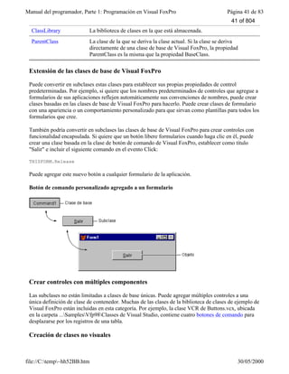 Manual del programador, Parte 1: Programación en Visual FoxPro Página 41 de 83
file://C:temp~hh52BB.htm 30/05/2000
ClassLibrary La biblioteca de clases en la que está almacenada.
ParentClass La clase de la que se deriva la clase actual. Si la clase se deriva
directamente de una clase de base de Visual FoxPro, la propiedad
ParentClass es la misma que la propiedad BaseClass.
Extensión de las clases de base de Visual FoxPro
Puede convertir en subclases estas clases para establecer sus propias propiedades de control
predeterminadas. Por ejemplo, si quiere que los nombres predeterminados de controles que agregue a
formularios de sus aplicaciones reflejen automáticamente sus convenciones de nombres, puede crear
clases basadas en las clases de base de Visual FoxPro para hacerlo. Puede crear clases de formulario
con una apariencia o un comportamiento personalizado para que sirvan como plantillas para todos los
formularios que cree.
También podría convertir en subclases las clases de base de Visual FoxPro para crear controles con
funcionalidad encapsulada. Si quiere que un botón libere formularios cuando haga clic en él, puede
crear una clase basada en la clase de botón de comando de Visual FoxPro, establecer como título
"Salir" e incluir el siguiente comando en el evento Click:
THISFORM.Release
Puede agregar este nuevo botón a cualquier formulario de la aplicación.
Botón de comando personalizado agregado a un formulario
Crear controles con múltiples componentes
Las subclases no están limitadas a clases de base únicas. Puede agregar múltiples controles a una
única definición de clase de contenedor. Muchas de las clases de la biblioteca de clases de ejemplo de
Visual FoxPro están incluidas en esta categoría. Por ejemplo, la clase VCR de Buttons.vcx, ubicada
en la carpeta ...SamplesVfp98Classes de Visual Studio, contiene cuatro botones de comando para
desplazarse por los registros de una tabla.
Creación de clases no visuales
41 of 804
 