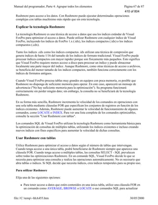 Manual del programador, Parte 4: Agrupar todos los elementos Página 67 de 87
file://C:temp~hhA455.htm 30/05/2000
Rushmore para acceso a los datos. Con Rushmore puede ejecutar determinadas operaciones
complejas con tablas muchísimo más rápido que sin esta tecnología.
Explicar la tecnología Rushmore
La tecnología Rushmore es una técnica de acceso a datos que usa los índices estándar de Visual
FoxPro para optimizar el acceso a datos. Puede utilizar Rushmore con cualquier índice de Visual
FoxPro, incluyendo los índices de FoxPro 1.x (.idx), los índices compactos (.idx) o los índices
compuestos (.cdx).
Tanto los índices .cdx como los índices compactos .idx utilizan una técnica de compresión que
genera índices de hasta 1/16 del tamaño de los índices de formato tradicional. Visual FoxPro puede
procesar índices compactos con mayor rapidez porque son físicamente más pequeños. Esto significa
que Visual FoxPro requiere menos acceso a disco para procesar un índice y puede almacenar
localmente una parte mayor del índice. Aunque Rushmore, como otras técnicas de acceso a archivos,
se beneficia del menor tamaño de los índices compactos, también funciona correctamente con los
índices de formatos antiguos.
Cuando Visual FoxPro procesa tablas muy grandes en equipos con poca memoria, es posible que
Rushmore no disponga de suficiente memoria para operar. En este caso, aparecerá un mensaje de
advertencia ("No hay suficiente memoria para la optimización"). Su programa funcionará
correctamente sin perder ningún dato; sin embargo, la consulta no se beneficiará de la tecnología
Rushmore.
En su forma más sencilla, Rushmore incrementa la velocidad de los comandos en operaciones con
una sola tabla mediante cláusulas FOR que especifican los conjuntos de registros en función de los
índices existentes. Además, Rushmore puede aumentar la velocidad de funcionamiento de algunos
comandos, como LOCATE e INDEX. Para ver una lista completa de los comandos optimizables,
consulte la sección "Usar Rushmore con tablas".
Los comandos SQL de Visual FoxPro utilizan la tecnología Rushmore como herramienta básica para
la optimización de consultas de múltiples tablas, utilizando los índices existentes e incluso creando
nuevos índices con fines específicos para aumentar la velocidad de dichas consultas.
Usar Rushmore con tablas
Utilice Rushmore para optimizar el acceso a datos según el número de tablas que intervengan.
Cuando tenga acceso a una única tabla, podrá beneficiarse de Rushmore siempre que aparezca una
cláusula FOR. Cuando tenga acceso a múltiples tablas, las consultas SELECT - SQL prevalecen
sobre todas las optimizaciones Rushmore. En un comando SQL, Visual FoxPro decide lo que se
necesita para optimizar una consulta y realiza las operaciones automáticamente. No es necesario que
abra tablas o índices. Si SQL decide que necesita índices, crea índices temporales para su propio uso.
Para utilizar Rushmore
Elija una de las siguientes opciones:
l Para tener acceso a datos que estén contenidos en una única tabla, utilice una cláusula FOR en
un comando como AVERAGE, BROWSE o LOCATE o use comandos SQL para actualizar
410 of 804
 