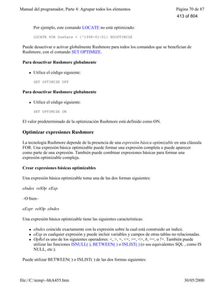 Manual del programador, Parte 4: Agrupar todos los elementos Página 70 de 87
file://C:temp~hhA455.htm 30/05/2000
Por ejemplo, este comando LOCATE no está optimizado:
LOCATE FOR DueDate < {^1998-01-01} NOOPTIMIZE
Puede desactivar o activar globalmente Rushmore para todos los comandos que se benefician de
Rushmore, con el comando SET OPTIMIZE.
Para desactivar Rushmore globalmente
l Utilice el código siguiente:
SET OPTIMIZE OFF
Para desactivar Rushmore globalmente
l Utilice el código siguiente:
SET OPTIMIZE ON
El valor predeterminado de la optimización Rushmore está definido como ON.
Optimizar expresiones Rushmore
La tecnología Rushmore depende de la presencia de una expresión básica optimizable en una cláusula
FOR. Una expresión básica optimizable puede formar una expresión completa o puede aparecer
como parte de una expresión. También puede combinar expresiones básicas para formar una
expresión optimizable compleja.
Crear expresiones básicas optimizables
Una expresión básica optimizable toma una de las dos formas siguientes:
eIndex relOp eExp
–O bien–
eExpr relOp eIndex
Una expresión básica optimizable tiene las siguientes características:
l eIndex coincide exactamente con la expresión sobre la cual está construido un índice.
l eExp es cualquier expresión y puede incluir variables y campos de otras tablas no relacionadas.
l OpRel es uno de los siguientes operadores: <, >, =, <=, >=, <>, #, ==, o !=. También puede
utilizar las funciones ISNULL( ), BETWEEN( ) o INLIST( ) (o sus equivalentes SQL , como IS
NULL, etc.).
Puede utilizar BETWEEN( ) o INLIST( ) de las dos formas siguientes:
413 of 804
 