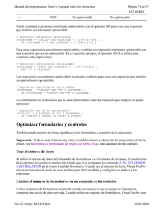 Manual del programador, Parte 4: Agrupar todos los elementos Página 74 de 87
file://C:temp~hhA455.htm 30/05/2000
— NOT No optimizable No optimizable
Puede combinar expresiones totalmente optimizables con el operador OR para crear una expresión
que también sea totalmente optimizable:
* Expresión totalmente optimizable
(FIRSTNAME = "CARLOS" AND HIREDATE < {^1997-12-30}) ;
OR (LASTNAME = "" AND HIREDATE > {^1996-12-30})
Para crear expresiones parcialmente optimizables, combine una expresión totalmente optimizable con
una expresión que no sea optimizable. En el siguiente ejemplo, el operador AND se utiliza para
combinar estas expresiones:
* Expresión parcialmente optimizable
(FIRSTNAME = "FRED" AND HIREDATE < {^1997-12-30}) ;
AND "S" $ LASTNAME
Las expresiones parcialmente optimizables se pueden combinar para crear una expresión que también
sea parcialmente optimizable:
* Expresión parcialmente optimizable
(FIRSTNAME = "CARLOS" AND "S" $ LASTNAME) ;
OR (FIRSTNAME = "PEDRO" AND "T" $ LASTNAME)
La combinación de expresiones que no sean optimizables crea una expresión que tampoco se puede
optimizar:
* Expresión que no es optimizable
("CARLOS" $ FIRSTNAME OR "S" $ LASTNAME) ;
OR ("MAIN" $ STREET OR "AVE" $ STREET)
Optimizar formularios y controles
También puede mejorar de forma significativa los formularios y controles de la aplicación.
Sugerencia Si desea más información sobre el establecimiento y obtención de propiedades de forma
eficaz, vea Referencias a propiedades de objetos de forma eficaz, más adelante en este capítulo.
Usar el entorno de datos
Si utiliza el entorno de datos del Diseñador de formularios o el Diseñador de informes, el rendimiento
de la apertura de la tabla es mucho más rápido que si se ejecutaran los comandos USE, SET ORDER
y SET RELATION en el evento Load del formulario. Cuando use el entorno de datos, Visual FoxPro
utiliza las llamadas al motor de nivel inferior para abrir las tablas y configurar los índices y las
relaciones.
Limitar el número de formularios en un conjunto de formularios
Utilice conjuntos de formularios solamente cuando sea necesario que un grupo de formularios
comparta una sesión de datos privada. Cuando utilice un conjunto de formularios, Visual FoxPro crea
417 of 804
 