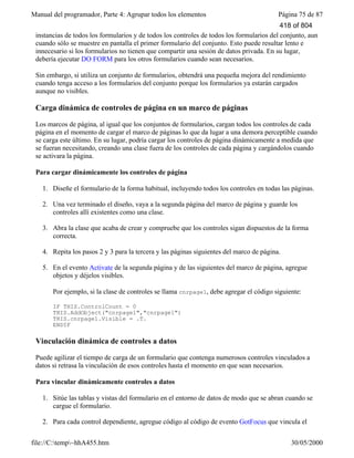 Manual del programador, Parte 4: Agrupar todos los elementos Página 75 de 87
file://C:temp~hhA455.htm 30/05/2000
instancias de todos los formularios y de todos los controles de todos los formularios del conjunto, aun
cuando sólo se muestre en pantalla el primer formulario del conjunto. Esto puede resultar lento e
innecesario si los formularios no tienen que compartir una sesión de datos privada. En su lugar,
debería ejecutar DO FORM para los otros formularios cuando sean necesarios.
Sin embargo, si utiliza un conjunto de formularios, obtendrá una pequeña mejora del rendimiento
cuando tenga acceso a los formularios del conjunto porque los formularios ya estarán cargados
aunque no visibles.
Carga dinámica de controles de página en un marco de páginas
Los marcos de página, al igual que los conjuntos de formularios, cargan todos los controles de cada
página en el momento de cargar el marco de páginas lo que da lugar a una demora perceptible cuando
se carga este último. En su lugar, podría cargar los controles de página dinámicamente a medida que
se fueran necesitando, creando una clase fuera de los controles de cada página y cargándolos cuando
se activara la página.
Para cargar dinámicamente los controles de página
1. Diseñe el formulario de la forma habitual, incluyendo todos los controles en todas las páginas.
2. Una vez terminado el diseño, vaya a la segunda página del marco de página y guarde los
controles allí existentes como una clase.
3. Abra la clase que acaba de crear y compruebe que los controles sigan dispuestos de la forma
correcta.
4. Repita los pasos 2 y 3 para la tercera y las páginas siguientes del marco de página.
5. En el evento Activate de la segunda página y de las siguientes del marco de página, agregue
objetos y déjelos visibles.
Por ejemplo, si la clase de controles se llama cnrpage1, debe agregar el código siguiente:
IF THIS.ControlCount = 0
THIS.AddObject("cnrpage1","cnrpage1")
THIS.cnrpage1.Visible = .T.
ENDIF
Vinculación dinámica de controles a datos
Puede agilizar el tiempo de carga de un formulario que contenga numerosos controles vinculados a
datos si retrasa la vinculación de esos controles hasta el momento en que sean necesarios.
Para vincular dinámicamente controles a datos
1. Sitúe las tablas y vistas del formulario en el entorno de datos de modo que se abran cuando se
cargue el formulario.
2. Para cada control dependiente, agregue código al código de evento GotFocus que vincula el
418 of 804
 