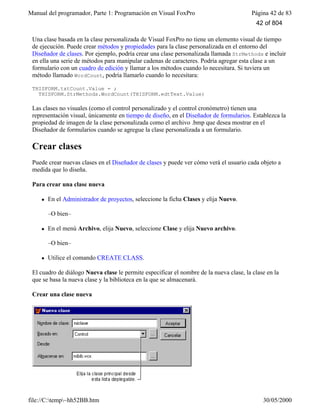 Manual del programador, Parte 1: Programación en Visual FoxPro Página 42 de 83
file://C:temp~hh52BB.htm 30/05/2000
Una clase basada en la clase personalizada de Visual FoxPro no tiene un elemento visual de tiempo
de ejecución. Puede crear métodos y propiedades para la clase personalizada en el entorno del
Diseñador de clases. Por ejemplo, podría crear una clase personalizada llamada StrMethods e incluir
en ella una serie de métodos para manipular cadenas de caracteres. Podría agregar esta clase a un
formulario con un cuadro de edición y llamar a los métodos cuando lo necesitara. Si tuviera un
método llamado WordCount, podría llamarlo cuando lo necesitara:
THISFORM.txtCount.Value = ;
THISFORM.StrMethods.WordCount(THISFORM.edtText.Value)
Las clases no visuales (como el control personalizado y el control cronómetro) tienen una
representación visual, únicamente en tiempo de diseño, en el Diseñador de formularios. Establezca la
propiedad de imagen de la clase personalizada como el archivo .bmp que desea mostrar en el
Diseñador de formularios cuando se agregue la clase personalizada a un formulario.
Crear clases
Puede crear nuevas clases en el Diseñador de clases y puede ver cómo verá el usuario cada objeto a
medida que lo diseña.
Para crear una clase nueva
l En el Administrador de proyectos, seleccione la ficha Clases y elija Nuevo.
–O bien–
l En el menú Archivo, elija Nuevo, seleccione Clase y elija Nuevo archivo.
–O bien–
l Utilice el comando CREATE CLASS.
El cuadro de diálogo Nueva clase le permite especificar el nombre de la nueva clase, la clase en la
que se basa la nueva clase y la biblioteca en la que se almacenará.
Crear una clase nueva
42 of 804
 