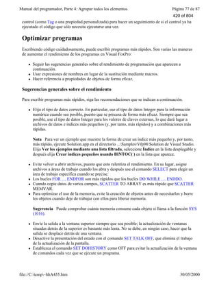 Manual del programador, Parte 4: Agrupar todos los elementos Página 77 de 87
file://C:temp~hhA455.htm 30/05/2000
control (como Tag o una propiedad personalizada) para hacer un seguimiento de si el control ya ha
ejecutado el código que sólo necesita ejecutarse una vez.
Optimizar programas
Escribiendo código cuidadosamente, puede escribir programas más rápidos. Son varias las maneras
de aumentar el rendimiento de los programas en Visual FoxPro:
l Seguir las sugerencias generales sobre el rendimiento de programación que aparecen a
continuación.
l Usar expresiones de nombres en lugar de la sustitución mediante macros.
l Hacer referencia a propiedades de objetos de forma eficaz.
Sugerencias generales sobre el rendimiento
Para escribir programas más rápidos, siga las recomendaciones que se indican a continuación.
l Elija el tipo de datos correcto. En particular, use el tipo de datos Integer para la información
numérica cuando sea posible, puesto que se procesa de forma más eficaz. Siempre que sea
posible, use el tipo de datos Integer para los valores de claves externas, lo que dará lugar a
archivos de datos e índices más pequeños (y, por tanto, más rápidos) y a combinaciones más
rápidas.
Nota Para ver un ejemplo que muestre la forma de crear un índice más pequeño y, por tanto,
más rápido, ejecute Solution.app en el directorio ...SamplesVfp98Solution de Visual Studio.
Elija Ver los ejemplos mediante una lista filtrada, seleccione Índice en la lista desplegable y
después elija Crear índices pequeños usando BINTOC( ) en la lista que aparece.
l Evite volver a abrir archivos, puesto que esto ralentiza el rendimiento. En su lugar, asigne
archivos a áreas de trabajo cuando los abra y después use el comando SELECT para elegir un
área de trabajo específica cuando se precise.
l Los bucles FOR … ENDFOR son más rápidos que los bucles DO WHILE … ENDDO.
l Cuando copie datos de varios campos, SCATTER TO ARRAY es más rápido que SCATTER
MEMVAR.
l Para optimizar el uso de la memoria, evite la creación de objetos antes de necesitarlos y borre
los objetos cuando deje de trabajar con ellos para liberar memoria.
Sugerencia Puede comprobar cuánta memoria consume cada objeto si llama a la función SYS
(1016).
l Envíe la salida a la ventana superior siempre que sea posible; la actualización de ventanas
situadas detrás de la superior es bastante más lenta. No se debe, en ningún caso, hacer que la
salida se desplace detrás de una ventana.
l Desactive la presentación del estado con el comando SET TALK OFF, que elimina el trabajo
de la actualización de la pantalla.
l Establezca el comando SET DOHISTORY como OFF para evitar la actualización de la ventana
de comandos cada vez que se ejecute un programa.
420 of 804
 