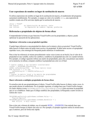 Manual del programador, Parte 4: Agrupar todos los elementos Página 78 de 87
file://C:temp~hhA455.htm 30/05/2000
Usar expresiones de nombre en lugar de sustitución de macros
Si utiliza expresiones de nombre en lugar de la sustitución de macros, el rendimiento del programa
aumentará notablemente. Por ejemplo, si asigna un valor a la variable cFile, una expresión de
nombre creada con cFile será más rápida que la sustitución de macros.
cFile = "CUST"
use &cFile && Substitución de macros, lenta
use (cFile) && Expresión de nombre: rápida, preferida
Referencias a propiedades de objetos de forma eficaz
Comprendiendo la forma en que funciona Visual FoxPro con las propiedades y objetos, puede
optimizar la ejecución de las aplicaciones.
Optimizar referencias a una propiedad repetidas
Cuando haga referencia a una propiedad de objeto con la sintaxis objeto.propiedad, Visual FoxPro
debe buscar el objeto antes de poder tener acceso a la propiedad. Si debe tener acceso a la propiedad
repetidas veces, esta estrategia de búsqueda puede ralentizar el rendimiento.
Para evitar las referencia al mismo procedimiento varias veces (como en un bucle), lea el valor de la
propiedad en una variable, realice los cambios y establezca la propiedad una sola vez cuando termine.
Por ejemplo, el código siguiente rellena una matriz de propiedades; para ello, crea primero una matriz
en la memoria, la rellena y después establece la propiedad una sola vez al final:
* Copiar cadena a una variable localvariable
lcChar = THISFORM.cCharString
LOCAL laCharArray[256] && Crear matriz local
FOR nCounter = 1 to 256
laCharArray[x] = SUBSTR(laChar,x,1)
ENDFOR
* Copiar la matriz local a la matriz de propiedades
ACOPY(laCharArray,THISFORM.aCharArray)
Hacer referencia a múltiples propiedades de forma eficaz
Si actualiza más de una propiedad para el objeto, Visual FoxPro debe buscar el objeto varias veces, lo
que puede afectar al rendimiento. En el ejemplo siguiente, el código hace que Visual FoxPro busque
en cuatro objetos (como THISFORM, pgfCstInfo, pgCstName y txtName) para encontrar la propiedad
que se va a establecer. Dado que el código establece dos propiedades, la búsqueda a cuatro niveles se
realiza dos veces:
THISFORM.pgfCstInfo.pgCstName.txtName.Value = ;
"Carlos Martín"
THISFORM.pgfCstInfo.pgCstName.txtName.BackColor = ;
RGB (0,0,0) & Rojo oscuro
Para evitar este volumen de trabajo, use el comando WITH … ENDWITH. Este método hace que
Visual FoxPro busque el objeto una sola vez. Por ejemplo, el ejemplo siguiente realiza la misma tarea
que el anterior, pero de forma más rápida:
421 of 804
 