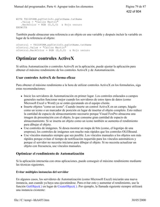 Manual del programador, Parte 4: Agrupar todos los elementos Página 79 de 87
file://C:temp~hhA455.htm 30/05/2000
WITH THISFORM.pgfCstInfo.pgCstName.txtName
.Value = "Carlos Martín"
.BackColor = RGB (0,0,0) & Rojo oscuro
ENDWITH
También puede almacenar una referencia a un objeto en una variable y después incluir la variable en
lugar de la referencia al objeto:
oControl = THISFORM.pgfCstInfo.pgCstName.txtName
oControl.Value = "Carlos Martín"
oControl.BackColor = RGB (0,0,0) & Rojo oscuro
Optimizar controles ActiveX
Si utiliza Automatización o controles ActiveX en la aplicación, puede ajustar la aplicación para
obtener el máximo rendimiento de los controles ActiveX y de Automatización.
Usar controles ActiveX de forma eficaz
Para obtener el máximo rendimiento a la hora de utilizar controles ActiveX en los formularios, siga
estas recomendaciones:
l Inicie los servidores de Automatización en primer lugar. Los controles enlazados a campos
generales suelen funcionar mejor cuando los servidores de estos tipos de datos (como
Microsoft Excel o Word) ya se están ejecutando en el equipo cliente.
l Inserte objetos "como un icono". Cuando inserte un control ActiveX en un campo, hágalo
como un icono o un marcador de posición en lugar de insertar el objeto completo. Esto reduce
la cantidad de espacio de almacenamiento necesario porque Visual FoxPro almacena una
imagen de presentación con el objeto, lo que consume gran cantidad de espacio de
almacenamiento. Si se inserta un objeto como un icono también se aumenta el rendimiento
para dibujar el objeto.
l Use controles de imágenes. Si desea mostrar un mapa de bits (como, el logotipo de una
empresa), los controles de imágenes son mucho más rápidos que los controles OLEBound.
l Use vínculos manuales siempre que sea posible. Los vínculos manuales a los objetos son más
rápidos porque evitan el tiempo de notificación requerido para los vínculos automáticos y
porque el servidor no necesita iniciarse para dibujar el objeto. Si no necesita actualizar un
objeto con frecuencia, use vínculos manuales.
Optimizar el rendimiento de Automatización
Si la aplicación interactúa con otras aplicaciones, puede conseguir el máximo rendimiento mediante
las técnicas siguientes.
Evitar múltiples instancias del servidor
En algunos casos, los servidores de Automatización (como Microsoft Excel) iniciarán una nueva
instancia, aun cuando ya haya una ejecutándose. Para evitar esto y aumentar el rendimiento, use la
función GetObject( ) en lugar de CreateObject( ). Por ejemplo, la llamada siguiente siempre utilizará
una instancia existente:
422 of 804
 