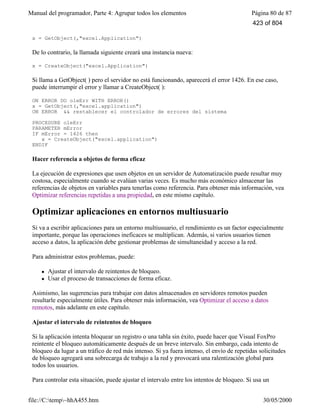 Manual del programador, Parte 4: Agrupar todos los elementos Página 80 de 87
file://C:temp~hhA455.htm 30/05/2000
x = GetObject(,"excel.Application")
De lo contrario, la llamada siguiente creará una instancia nueva:
x = CreateObject("excel.Application")
Si llama a GetObject( ) pero el servidor no está funcionando, aparecerá el error 1426. En ese caso,
puede interrumpir el error y llamar a CreateObject( ):
ON ERROR DO oleErr WITH ERROR()
x = GetObject(,"excel.application")
ON ERROR && restablecer el controlador de errores del sistema
PROCEDURE oleErr
PARAMETER mError
IF mError = 1426 then
x = CreateObject("excel.application")
ENDIF
Hacer referencia a objetos de forma eficaz
La ejecución de expresiones que usen objetos en un servidor de Automatización puede resultar muy
costosa, especialmente cuando se evalúan varias veces. Es mucho más económico almacenar las
referencias de objetos en variables para tenerlas como referencia. Para obtener más información, vea
Optimizar referencias repetidas a una propiedad, en este mismo capítulo.
Optimizar aplicaciones en entornos multiusuario
Si va a escribir aplicaciones para un entorno multiusuario, el rendimiento es un factor especialmente
importante, porque las operaciones ineficaces se multiplican. Además, si varios usuarios tienen
acceso a datos, la aplicación debe gestionar problemas de simultaneidad y acceso a la red.
Para administrar estos problemas, puede:
l Ajustar el intervalo de reintentos de bloqueo.
l Usar el proceso de transacciones de forma eficaz.
Asimismo, las sugerencias para trabajar con datos almacenados en servidores remotos pueden
resultarle especialmente útiles. Para obtener más información, vea Optimizar el acceso a datos
remotos, más adelante en este capítulo.
Ajustar el intervalo de reintentos de bloqueo
Si la aplicación intenta bloquear un registro o una tabla sin éxito, puede hacer que Visual FoxPro
reintente el bloqueo automáticamente después de un breve intervalo. Sin embargo, cada intento de
bloqueo da lugar a un tráfico de red más intenso. Si ya fuera intenso, el envío de repetidas solicitudes
de bloqueo agregará una sobrecarga de trabajo a la red y provocará una ralentización global para
todos los usuarios.
Para controlar esta situación, puede ajustar el intervalo entre los intentos de bloqueo. Si usa un
423 of 804
 