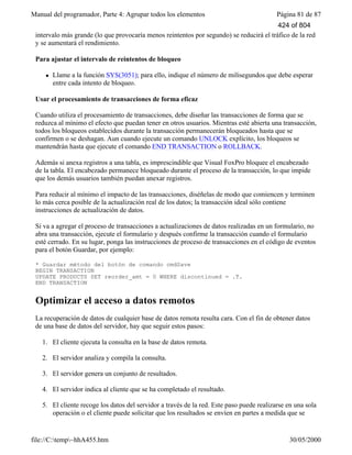 Manual del programador, Parte 4: Agrupar todos los elementos Página 81 de 87
file://C:temp~hhA455.htm 30/05/2000
intervalo más grande (lo que provocaría menos reintentos por segundo) se reducirá el tráfico de la red
y se aumentará el rendimiento.
Para ajustar el intervalo de reintentos de bloqueo
l Llame a la función SYS(3051); para ello, indique el número de milisegundos que debe esperar
entre cada intento de bloqueo.
Usar el procesamiento de transacciones de forma eficaz
Cuando utiliza el procesamiento de transacciones, debe diseñar las transacciones de forma que se
reduzca al mínimo el efecto que puedan tener en otros usuarios. Mientras esté abierta una transacción,
todos los bloqueos establecidos durante la transacción permanecerán bloqueados hasta que se
confirmen o se deshagan. Aun cuando ejecute un comando UNLOCK explícito, los bloqueos se
mantendrán hasta que ejecute el comando END TRANSACTION o ROLLBACK.
Además si anexa registros a una tabla, es imprescindible que Visual FoxPro bloquee el encabezado
de la tabla. El encabezado permanece bloqueado durante el proceso de la transacción, lo que impide
que los demás usuarios también puedan anexar registros.
Para reducir al mínimo el impacto de las transacciones, diséñelas de modo que comiencen y terminen
lo más cerca posible de la actualización real de los datos; la transacción ideal sólo contiene
instrucciones de actualización de datos.
Si va a agregar el proceso de transacciones a actualizaciones de datos realizadas en un formulario, no
abra una transacción, ejecute el formulario y después confirme la transacción cuando el formulario
esté cerrado. En su lugar, ponga las instrucciones de proceso de transacciones en el código de eventos
para el botón Guardar, por ejemplo:
* Guardar método del botón de comando cmdSave
BEGIN TRANSACTION
UPDATE PRODUCTS SET reorder_amt = 0 WHERE discontinued = .T.
END TRANSACTION
Optimizar el acceso a datos remotos
La recuperación de datos de cualquier base de datos remota resulta cara. Con el fin de obtener datos
de una base de datos del servidor, hay que seguir estos pasos:
1. El cliente ejecuta la consulta en la base de datos remota.
2. El servidor analiza y compila la consulta.
3. El servidor genera un conjunto de resultados.
4. El servidor indica al cliente que se ha completado el resultado.
5. El cliente recoge los datos del servidor a través de la red. Este paso puede realizarse en una sola
operación o el cliente puede solicitar que los resultados se envíen en partes a medida que se
424 of 804
 