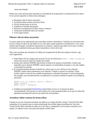 Manual del programador, Parte 4: Agrupar todos los elementos Página 82 de 87
file://C:temp~hhA455.htm 30/05/2000
vayan necesitando.
Puede usar varias técnicas para aumentar la velocidad de la recuperación o actualización de los datos.
En la sección siguiente se tratan estas estrategias:
l Recuperar sólo los datos necesarios
l Actualizar tablas remotas de forma eficaz
l Enviar instrucciones en un lote
l Establecer el tamaño del paquete
l Retrasar la recuperación de datos memo y binarios
l Almacenar localmente datos de consulta
l Crear reglas locales
Obtener sólo los datos necesarios
La mayor parte de las aplicaciones que usan datos remotos, formularios e informes no necesitan tener
acceso a todos los datos de una tabla a la vez. Por tanto, puede aumentar el rendimiento si crea vistas
remotas que busquen o actualicen únicamente los campos y registros que desee con lo que se reduce
al mínimo la cantidad de datos que deben transmitirse a través de la red.
Para crear consultas que minimicen el trabajo de recuperación de datos de orígenes remotos, siga
estas sugerencias:
l Especifique sólo los campos que necesite. No use la instrucción SELECT * FROM customers a
menos que necesite todos los campos de la tabla.
l Incluya una cláusula WHERE para limitar el número de registros transferidos. Cuanto más
específica sea la cláusula WHERE, menos registros se transmitirán al equipo y con más rapidez
se terminará la consulta.
l Si no puede predecir durante el diseño los valores que se van a utilizar en una cláusula
WHERE, puede utilizar parámetros en la cláusula. Cuando se ejecute la consulta, Visual
FoxPro usará el valor de una variable de parámetro o solicitará al usuario el valor de búsqueda.
Por ejemplo, esta consulta permite a la aplicación o al usuario rellenar la región en el tiempo de
ejecución:
SELECT cust_id, company, contact, address ;
FROM customers ;
WHERE region = ?pcRegion
l Establezca la propiedad NoDataOnLoad del objeto Cursor en el entorno de datos
correspondiente. Esta técnica se suele utilizar con vistas parametrizadas en las que los datos del
parámetro proceden del valor de un control de un formulario.
Actualizar tablas remotas de forma eficaz
Cuando se usa una vista para actualizar una tabla en un origen de datos remoto, Visual FoxPro debe
comprobar si los registros que se están actualizando han sufrido alguna modificación. Para ello,
Visual FoxPro debe examinar los datos en el servidor y compararlos con los datos existentes en su
equipo. En algunos casos, esta operación puede resultar lenta.
425 of 804
 