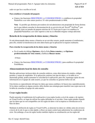 Manual del programador, Parte 4: Agrupar todos los elementos Página 85 de 87
file://C:temp~hhA455.htm 30/05/2000
cada vez que lea o escriba en la red.
Para establecer el tamaño del paquete
l Llame a las funciones DBSETPROP( ) o CURSORSETPROP( ) y establezca la propiedad
PacketSize a un valor entero positivo. El valor predeterminado es 4096.
Nota Es posible que distintos proveedores de red administren esta propiedad de forma distinta
por lo que deberá consultar la documentación de su servicio de red. Novell® NetWare®, por
ejemplo, tiene un tamaño de paquete máximo de 512 bytes por lo que si se establece la
propiedad PacketSize a un valor superior a éste no se obtendrá ninguna ventaja adicional.
Retardo de la recuperación de datos memo y binarios
Si está almacenando datos memo o binarios en un servidor remoto, puede aumentar el rendimiento;
para ello, retarde la transferencia de estos datos hasta que la aplicación la requiera realmente.
Para retardar la recuperación de los datos memo y binarios
l En el cuadro de diálogo Opciones, elija la ficha Datos remotos y en Opciones
predeterminadas de vista remota, establezca Buscar memo.
–O bien–
l Llame a las funciones DBSETPROP( ) o CURSORSETPROP( ) para establecer la propiedad
FetchMemo.
Almacenamiento local de datos de consulta
Muchas aplicaciones incluyen datos de consulta estáticos, como abreviaturas de estados, códigos
postales y cargos de empleados. Si la aplicación contiene este tipo de datos y si la tabla no es
demasiado grande, podría aumentar la velocidad de la aplicación; para ello, mantenga copias de esta
información en el equipo de cada usuario, ya que las consultas no generan tráfico de red.
Esta técnica es especialmente útil para los datos que nunca cambian o lo hacen muy esporádicamente.
Si los datos cambian en alguna ocasión, debe diseñar una estrategia para transferir una copia nueva de
la tabla de consultas al equipo de cada usuario.
Crear reglas locales
Puede aumentar el rendimiento de la aplicación si crea reglas locales a nivel de campo y de registro
en Visual FoxPro, en lugar de utilizar las reglas definidas en el servidor. Estas reglas pueden impedir
que los datos que no son compatibles con las reglas de datos o de la empresa se introduzcan en la
base de datos.
Mediante la definición de reglas en Visual FoxPro, se detectan los datos no válidos antes de enviarse
a través de la red, lo que es más rápido y ofrece un mejor control para administrar las condiciones de
error. Sin embargo, el uso de reglas locales también implica su coordinación con las reglas del
428 of 804
 