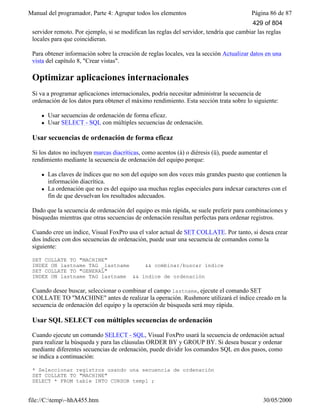 Manual del programador, Parte 4: Agrupar todos los elementos Página 86 de 87
file://C:temp~hhA455.htm 30/05/2000
servidor remoto. Por ejemplo, si se modifican las reglas del servidor, tendría que cambiar las reglas
locales para que coincidieran.
Para obtener información sobre la creación de reglas locales, vea la sección Actualizar datos en una
vista del capítulo 8, "Crear vistas".
Optimizar aplicaciones internacionales
Si va a programar aplicaciones internacionales, podría necesitar administrar la secuencia de
ordenación de los datos para obtener el máximo rendimiento. Esta sección trata sobre lo siguiente:
l Usar secuencias de ordenación de forma eficaz.
l Usar SELECT - SQL con múltiples secuencias de ordenación.
Usar secuencias de ordenación de forma eficaz
Si los datos no incluyen marcas diacríticas, como acentos (á) o diéresis (ü), puede aumentar el
rendimiento mediante la secuencia de ordenación del equipo porque:
l Las claves de índices que no son del equipo son dos veces más grandes puesto que contienen la
información diacrítica.
l La ordenación que no es del equipo usa muchas reglas especiales para indexar caracteres con el
fin de que devuelvan los resultados adecuados.
Dado que la secuencia de ordenación del equipo es más rápida, se suele preferir para combinaciones y
búsquedas mientras que otras secuencias de ordenación resultan perfectas para ordenar registros.
Cuando cree un índice, Visual FoxPro usa el valor actual de SET COLLATE. Por tanto, si desea crear
dos índices con dos secuencias de ordenación, puede usar una secuencia de comandos como la
siguiente:
SET COLLATE TO "MACHINE"
INDEX ON lastname TAG _lastname && combinar/buscar índice
SET COLLATE TO "GENERAL"
INDEX ON lastname TAG lastname && índice de ordenación
Cuando desee buscar, seleccionar o combinar el campo lastname, ejecute el comando SET
COLLATE TO "MACHINE" antes de realizar la operación. Rushmore utilizará el índice creado en la
secuencia de ordenación del equipo y la operación de búsqueda será muy rápida.
Usar SQL SELECT con múltiples secuencias de ordenación
Cuando ejecute un comando SELECT - SQL, Visual FoxPro usará la secuencia de ordenación actual
para realizar la búsqueda y para las cláusulas ORDER BY y GROUP BY. Si desea buscar y ordenar
mediante diferentes secuencias de ordenación, puede dividir los comandos SQL en dos pasos, como
se indica a continuación:
* Seleccionar registros usando una secuencia de ordenación
SET COLLATE TO "MACHINE"
SELECT * FROM table INTO CURSOR temp1 ;
429 of 804
 