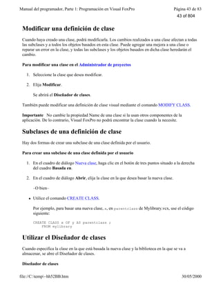 Manual del programador, Parte 1: Programación en Visual FoxPro Página 43 de 83
file://C:temp~hh52BB.htm 30/05/2000
Modificar una definición de clase
Cuando haya creado una clase, podrá modificarla. Los cambios realizados a una clase afectan a todas
las subclases y a todos los objetos basados en esta clase. Puede agregar una mejora a una clase o
reparar un error en la clase, y todas las subclases y los objetos basados en dicha clase heredarán el
cambio.
Para modificar una clase en el Administrador de proyectos
1. Seleccione la clase que desea modificar.
2. Elija Modificar.
Se abrirá el Diseñador de clases.
También puede modificar una definición de clase visual mediante el comando MODIFY CLASS.
Importante No cambie la propiedad Name de una clase si la usan otros componentes de la
aplicación. De lo contrario, Visual FoxPro no podrá encontrar la clase cuando la necesite.
Subclases de una definición de clase
Hay dos formas de crear una subclase de una clase definida por el usuario.
Para crear una subclase de una clase definida por el usuario
1. En el cuadro de diálogo Nueva clase, haga clic en el botón de tres puntos situado a la derecha
del cuadro Basada en.
2. En el cuadro de diálogo Abrir, elija la clase en la que desea basar la nueva clase.
–O bien–
l Utilice el comando CREATE CLASS.
Por ejemplo, para basar una nueva clase, x, en parentclass de Mylibrary.vcx, use el código
siguiente:
CREATE CLASS x OF y AS parentclass ;
FROM mylibrary
Utilizar el Diseñador de clases
Cuando especifica la clase en la que está basada la nueva clase y la biblioteca en la que se va a
almacenar, se abre el Diseñador de clases.
Diseñador de clases
43 of 804
 