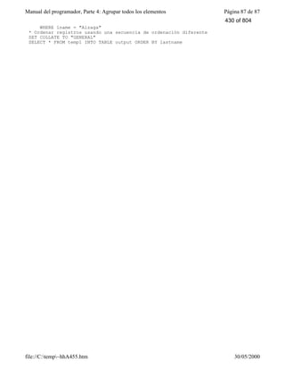 Manual del programador, Parte 4: Agrupar todos los elementos Página 87 de 87
file://C:temp~hhA455.htm 30/05/2000
WHERE lname = "Alzaga"
* Ordenar registros usando una secuencia de ordenación diferente
SET COLLATE TO "GENERAL"
SELECT * FROM temp1 INTO TABLE output ORDER BY lastname
430 of 804
 