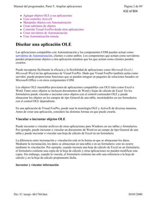 Manual del programador, Parte 5: Ampliar aplicaciones Página 2 de 89
file://C:temp~hh1768.htm 30/05/2000
l Agregar objetos OLE a sus aplicaciones
l Usar controles ActiveX
l Manipular objetos con Automatización
l Crear subclases de objetos
l Controlar Visual FoxPro desde otras aplicaciones
l Crear servidores de Automatización
l Usar Automatización remota
Diseñar una aplicación OLE
Las aplicaciones compatibles con Automatización y los componentes COM pueden actuar como
servidores de Automatización, clientes o como ambos. Los componentes que actúan como servidores
pueden proporcionar objetos a otra aplicación mientras que los que actúan como clientes pueden
crearlos.
Puede incorporar fácilmente la eficacia y la flexibilidad de aplicaciones como Microsoft Excel y
Microsoft Word en las aplicaciones de Visual FoxPro. Dado que Visual FoxPro también actúa como
servidor, puede proporcionar funciones que se pueden integrar en paquetes de soluciones basados en
Microsoft Office o en otros componentes COM.
Los objetos OLE insertables provienen de aplicaciones compatibles con OLE tales como Excel o
Word. Entre estos objetos se incluyen documentos de Word y hojas de cálculo de Excel. En los
formularios puede vincular o incrustar estos objetos con el control contenedor OLE y puede
almacenar los objetos en los campos de tipo General de una tabla, mostrándolos en sus formularios
con el control OLE dependiente.
En una aplicación de Visual FoxPro, puede usar la tecnología OLE y ActiveX de diversas maneras.
Antes de crear una aplicación, considere las distintas formas en que puede crearla.
Vincular o incrustar objetos OLE
Puede incrustar o vincular archivos de otras aplicaciones para Windows en sus tablas y formularios.
Por ejemplo, puede incrustar o vincular un documento de Word en un campo de tipo General de una
tabla y puede incrustar o vincular una hoja de cálculo de Excel en un formulario.
La diferencia entre incrustación y vinculación está en la forma en que se almacenan los datos.
Mediante la incrustación, los datos se almacenan en una tabla o en un formulario; esto no ocurre
mediante la vinculación. Por ejemplo, cuando incrusta una hoja de cálculo de Excel en un formulario,
el formulario contiene una copia de la hoja de cálculo y otras aplicaciones no pueden modificar esta
copia. Sin embargo, cuando la vincula, el formulario contiene tan sólo una referencia a la hoja de
cálculo y no la hoja de cálculo propiamente dicha.
Incrustar y vincular información
432 of 804
 