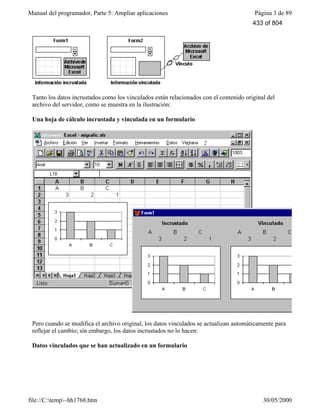 Manual del programador, Parte 5: Ampliar aplicaciones Página 3 de 89
file://C:temp~hh1768.htm 30/05/2000
Tanto los datos incrustados como los vinculados están relacionados con el contenido original del
archivo del servidor, como se muestra en la ilustración:
Una hoja de cálculo incrustada y vinculada en un formulario
Pero cuando se modifica el archivo original, los datos vinculados se actualizan automáticamente para
reflejar el cambio; sin embargo, los datos incrustados no lo hacen:
Datos vinculados que se han actualizado en un formulario
433 of 804
 
