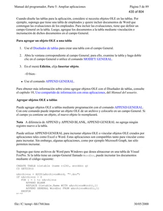 Manual del programador, Parte 5: Ampliar aplicaciones Página 5 de 89
file://C:temp~hh1768.htm 30/05/2000
Cuando diseñe las tablas para la aplicación, considere si necesita objetos OLE en las tablas. Por
ejemplo, suponga que tiene una tabla de empleados y quiere incluir documentos de Word que
contengan las evaluaciones de los empleados. Para incluir las evaluaciones, tiene que definir un
campo General en la tabla. Luego, agregue los documentos a la tabla mediante vinculación o
incrustación de dichos documentos en el campo General.
Para agregar un objeto OLE a una tabla
1. Use el Diseñador de tablas para crear una tabla con el campo General.
2. Abra la ventana correspondiente al campo General; para ello, examine la tabla y haga doble
clic en el campo General o utilice el comando MODIFY GENERAL.
3. En el menú Edición, elija Insertar objeto.
–O bien–
l Use el comando APPEND GENERAL.
Para obtener más información sobre cómo agregar objetos OLE con el Diseñador de tablas, consulte
el capítulo 10, Uso compartido de información con otras aplicaciones, del Manual del usuario.
Agregar objetos OLE a tablas
Puede agregar objetos OLE a tablas mediante programación con el comando APPEND GENERAL.
Con este comando puede importar un objeto OLE de un archivo y colocarlo en un campo General. Si
el campo ya contiene un objeto, el nuevo objeto lo reemplazará.
Nota A diferencia de APPEND y APPEND BLANK, APPEND GENERAL no agrega ningún
registro nuevo a la tabla.
Puede utilizar APPEND GENERAL para incrustar objetos OLE o vincular objetos OLE creados por
aplicaciones tales como Excel o Word. Estas aplicaciones son compatibles tanto para vincular como
para incrustar. Sin embargo, algunas aplicaciones, como por ejemplo Microsoft Graph, tan sólo
permiten incrustar.
Suponga que tiene archivos de Word para Windows que desea almacenar en una tabla de Visual
FoxPro. Si la tabla tiene un campo General llamado WordDoc, puede incrustar los documentos
mediante el código siguiente:
CREATE TABLE oletable (name c(24), worddoc g)
CD GETDIR()
nArchivos = ADIR(aArchivosWord, "*.doc")
IF nArchivos > 0
FOR i = 1 to nArchivos
APPEND BLANK
REPLACE Oletable.Name WITH aArchivosWord(i,1)
APPEND GENERAL WordDoc FROM aArchivosWord(i,1)
ENDFOR
ELSE
435 of 804
 
