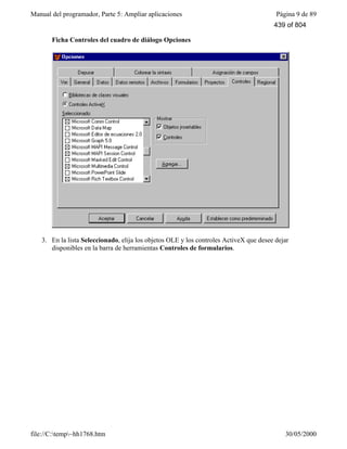 Manual del programador, Parte 5: Ampliar aplicaciones Página 9 de 89
file://C:temp~hh1768.htm 30/05/2000
Ficha Controles del cuadro de diálogo Opciones
3. En la lista Seleccionado, elija los objetos OLE y los controles ActiveX que desee dejar
disponibles en la barra de herramientas Controles de formularios.
439 of 804
 