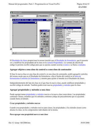 Manual del programador, Parte 1: Programación en Visual FoxPro Página 44 de 83
file://C:temp~hh52BB.htm 30/05/2000
El Diseñador de clases proporciona la misma interfaz que el Diseñador de formularios, que le permite
ver y modificar las propiedades de la clase en la ventana Propiedades. La ventana de edición de
código le permite escribir código para que se ejecute cuando ocurran eventos o se llame a métodos.
Agregar objetos a una clase de control o a una clase de contenedor
Si basa la nueva clase en una clase de control o en una clase de contenedor, podrá agregarle controles
del mismo modo que en el Diseñador de formularios: elija el botón del control en la barra de
herramientas Controles de formularios y arrastre para ajustar el tamaño en el Diseñador de clases.
Independientemente del tipo de clase en el que base la nueva clase, puede establecer propiedades y
escribir código de método. También podrá crear nuevas propiedades y métodos para la clase.
Agregar propiedades y métodos a una clase
Puede agregar tantas propiedades y métodos nuevos a la nueva clase como desee. Las propiedades
contienen valores, mientras que los métodos contienen código de procedimiento que se ejecutará
cuando llame al método.
Crear propiedades y métodos nuevos
Cuando crea propiedades y métodos nuevos para clases, las propiedades y los métodos tienen como
alcance la clase, no los componentes individuales de la misma.
Para agregar una propiedad nueva a una clase
44 of 804
 