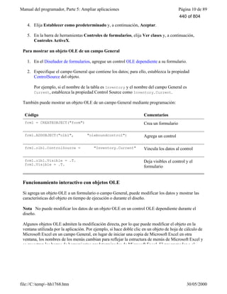 Manual del programador, Parte 5: Ampliar aplicaciones Página 10 de 89
file://C:temp~hh1768.htm 30/05/2000
4. Elija Establecer como predeterminado y, a continuación, Aceptar.
5. En la barra de herramientas Controles de formularios, elija Ver clases y, a continuación,
Controles ActiveX.
Para mostrar un objeto OLE de un campo General
1. En el Diseñador de formularios, agregue un control OLE dependiente a su formulario.
2. Especifique el campo General que contiene los datos; para ello, establezca la propiedad
ControlSource del objeto.
Por ejemplo, si el nombre de la tabla es Inventory y el nombre del campo General es
Current, establezca la propiedad Control Source como Inventory.Current.
También puede mostrar un objeto OLE de un campo General mediante programación:
Código Comentarios
frm1 = CREATEOBJECT("form") Crea un formulario
frm1.ADDOBJECT("olb1", "oleboundcontrol") Agrega un control
frm1.olb1.ControlSource = "Inventory.Current" Vincula los datos al control
frm1.olb1.Visible = .T.
frm1.Visible = .T.
Deja visibles el control y el
formulario
Funcionamiento interactivo con objetos OLE
Si agrega un objeto OLE a un formulario o campo General, puede modificar los datos y mostrar las
características del objeto en tiempo de ejecución o durante el diseño.
Nota No puede modificar los datos de un objeto OLE en un control OLE dependiente durante el
diseño.
Algunos objetos OLE admiten la modificación directa, por lo que puede modificar el objeto en la
ventana utilizada por la aplicación. Por ejemplo, si hace doble clic en un objeto de hoja de cálculo de
Microsoft Excel en un campo General, en lugar de iniciar una copia de Microsoft Excel en otra
ventana, los nombres de los menús cambian para reflejar la estructura de menús de Microsoft Excel y
se muestran las barras de herramientas predeterminadas de Microsoft Excel. El programador o el
440 of 804
 