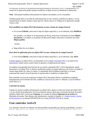 Manual del programador, Parte 5: Ampliar aplicaciones Página 11 de 89
file://C:temp~hh1768.htm 30/05/2000
se muestran las barras de herramientas predeterminadas de Microsoft Excel. El programador o el
usuario de la aplicación podrá entonces modificar el objeto Excel sin abandonar la aplicación.
Nota Sólo puede modificar directamente los objetos incrustados, no los vinculados.
También puede abrir el servidor de Automatización en otra ventana, modificar los datos o ver las
características en dicha ventana y hacer que los valores nuevos se reflejen en la aplicación cuando
vuelva a ella.
Para modificar un objeto OLE directamente en una ventana de campo General
l En el menú Edición, seleccione el tipo de objeto específico y, en el submenú, elija Modificar.
Por ejemplo, si el objeto es un documento de Word, seleccione el elemento de menú Objeto
documento; si el objeto es un gráfico de Microsoft Graph, seleccione el elemento de menú
Objeto gráfico.
–O bien–
l Haga doble clic en el objeto.
Para abrir la aplicación para un objeto OLE en una ventana de un campo General
l En el menú Edición, seleccione el tipo de objeto específico y, en el submenú, elija Abrir.
Cuando agregue un objeto OLE a un formulario en el control contenedor OLE o el control OLE
dependiente, tendrá mayor control sobre la apertura y modificación del objeto.
Si establece la propiedad AutoActivate de un control contenedor OLE u OLE dependiente, puede
determinar si el objeto OLE se abrirá o modificará cuando el control aparezca con el foco o cuando el
usuario haga doble clic sobre el control. La propiedad AutoVerbMenu especifica si el menú
contextual del control ActiveX permite al usuario abrir o modificar el objeto OLE.
Para controlar el acceso de modo que el objeto OLE sólo pueda abrirse o modificarse mediante
programación con el método DoVerb, establezca AutoActivate como 0 - Manual y AutoVerbMenu
como falso (.F.) .
Controlar los menús
Cuando un usuario modifica directamente un objeto OLE, aparece la barra de menús del objeto OLE
y no los menús de la aplicación. Si crea un título de menú y desea que se muestre mientras el usuario
modifica objeto OLE, seleccione Negociar en el cuadro de diálogo Opciones de la acción del
Diseñador de menús. Para obtener más información, consulte el capítulo 11, Diseñar menús y barras
de herramientas o la cláusula NEGOTIATE en el tema DEFINE PAD de la Ayuda.
Usar controles ActiveX
Los controles ActiveX son objetos con funcionalidad encapsulada que ofrecen propiedades, eventos y
métodos. Proporcionan una amplia gama de funciones que se puede utilizar fácilmente. Algunos de
441 of 804
 