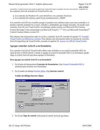 Manual del programador, Parte 5: Ampliar aplicaciones Página 12 de 89
file://C:temp~hh1768.htm 30/05/2000
métodos. Proporcionan una amplia gama de funciones que se puede utilizar fácilmente. Algunos de
los controles ActiveX incluidos en Visual FoxPro son:
l Los controles de Windows 95, como RichText y los controles TreeView.
l Los controles del sistema, como los de comunicaciones y MAPI.
Los controles ActiveX son versátiles porque se pueden crear subclases para crear otros controles y se
pueden controlar mediante los eventos, métodos y propiedades que tengan asociados. No puede crear
controles ActiveX con Visual FoxPro; sin embargo, puede crearlos con Microsoft OLE Custom
Control Developer’s Kit suministrado con Microsoft Visual C++® 4.0 y con Microsoft Visual Basic®
Control Creation Edition versión 5.0.
Para obtener más información sobre el acceso a controles ActiveX, consulte el capítulo 27, Extender
Visual FoxPro con bibliotecas externas. Para obtener más información sobre la creación de controles
ActiveX específicos de Visual FoxPro, consulte el capítulo 28, Acceso a la API de Visual FoxPro.
Agregar controles ActiveX a un formulario
Los controles ActiveX de Visual FoxPro deben estar incluidos en un control contenedor OLE (la
clase de base es OLEControl). Cuando se agrega un control Contenedor OLE a un formulario, puede
elegir el control ActiveX que desea agregar al formulario.
Para agregar un control ActiveX a un formulario
1. En la barra de herramientas Controles de formularios, elija Control Contenedor OLE y
arrástrelo para incluirlo en el formulario.
2. En el cuadro de diálogo Insertar objeto, elija Insertar control.
Cuadro de diálogo Insertar objeto
3. En la lista Tipo de control, seleccione el control ActiveX que desee.
442 of 804
 