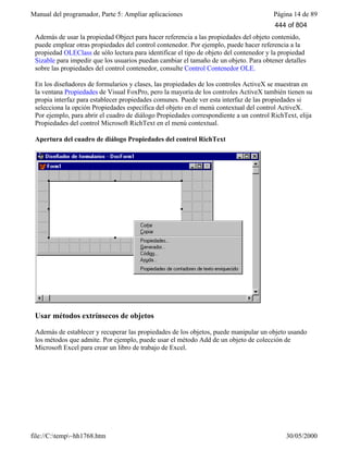 Manual del programador, Parte 5: Ampliar aplicaciones Página 14 de 89
file://C:temp~hh1768.htm 30/05/2000
Además de usar la propiedad Object para hacer referencia a las propiedades del objeto contenido,
puede emplear otras propiedades del control contenedor. Por ejemplo, puede hacer referencia a la
propiedad OLEClass de sólo lectura para identificar el tipo de objeto del contenedor y la propiedad
Sizable para impedir que los usuarios puedan cambiar el tamaño de un objeto. Para obtener detalles
sobre las propiedades del control contenedor, consulte Control Contenedor OLE.
En los diseñadores de formularios y clases, las propiedades de los controles ActiveX se muestran en
la ventana Propiedades de Visual FoxPro, pero la mayoría de los controles ActiveX también tienen su
propia interfaz para establecer propiedades comunes. Puede ver esta interfaz de las propiedades si
selecciona la opción Propiedades específica del objeto en el menú contextual del control ActiveX.
Por ejemplo, para abrir el cuadro de diálogo Propiedades correspondiente a un control RichText, elija
Propiedades del control Microsoft RichText en el menú contextual.
Apertura del cuadro de diálogo Propiedades del control RichText
Usar métodos extrínsecos de objetos
Además de establecer y recuperar las propiedades de los objetos, puede manipular un objeto usando
los métodos que admite. Por ejemplo, puede usar el método Add de un objeto de colección de
Microsoft Excel para crear un libro de trabajo de Excel.
444 of 804
 