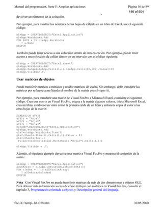 Manual del programador, Parte 5: Ampliar aplicaciones Página 16 de 89
file://C:temp~hh1768.htm 30/05/2000
Count devuelve el número de elementos de la colección. Además, puede usar el método Item para
devolver un elemento de la colección.
Por ejemplo, para mostrar los nombres de las hojas de cálculo en un libro de Excel, use el siguiente
código:
oleApp = CREATEOBJECT("Excel.Application")
oleApp.Workbooks.Add
FOR EACH x IN oleApp.Workbooks
? x.Name
ENDFOR
También puede tener acceso a una colección dentro de otra colección. Por ejemplo, puede tener
acceso a una colección de celdas dentro de un intervalo con el código siguiente:
oleApp = CREATEOBJECT("Excel.sheet")
oleApp.Workbooks.Add
oleApp.Range(oleApp.Cells(1,1),oleApp.Cells(10,10)).Value=100
oleApp.Visible=.T.
Usar matrices de objetos
Puede transferir matrices a métodos y recibir matrices de vuelta. Sin embargo, debe transferir las
matrices por referencia prefijando el nombre de la matriz con el signo @.
Por ejemplo, para transferir una matriz de Visual FoxPro a Microsoft Excel, considere el siguiente
código. Crea una matriz en Visual FoxPro, asigna a la matriz algunos valores, inicia Microsoft Excel,
crea un libro, establece un valor como la primera celda de un libro y entonces copia el valor a las
otras hojas de la matriz:
DIMENSION aV(3)
aV(1) = "Hoja1"
aV(2) = "Hoja2"
aV(3) = "Hoja3"
oleApp=CREATEOBJECT("Excel.Application")
oleApp.Workbooks.Add
oleI=oleApp.Workbooks.Item(1)
oleI.Sheets.Item(1).Cells(1,1).Value = 83
oleI.Sheets(@aV).;
FillAcrossSheets(oleI.Worksheets("Hoja1").Cells(1,1))
oleApp.Visible = .T.
Además, el siguiente ejemplo devuelve una matriz a Visual FoxPro y muestra el contenido de la
matriz:
oleApp = CREATEOBJECT("Excel.Application")
aOleArray = oleApp.GetCustomListContents(3)
FOR nIndex = 1 to ALEN(aOleArray)
? aOleArray(nIndex)
ENDFOR
Nota Con Visual FoxPro no puede transferir matrices de más de dos dimensiones a objetos OLE.
Para obtener más información acerca de cómo trabajar con matrices en Visual FoxPro, consulte el
capítulo 3, Programación orientada a objetos y Descripción general del lenguaje.
446 of 804
 
