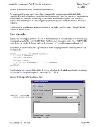 Manual del programador, Parte 5: Ampliar aplicaciones Página 21 de 89
file://C:temp~hh1768.htm 30/05/2000
usuarios de herramientas que admitan la automatización.
Por ejemplo, podría crear una o varias clases para controlar las reglas comerciales de toda la
compañía. Una aplicación cliente que utilice los objetos de regla comercial transferiría los parámetros
de entrada en una llamada a un método y el servidor de Automatización podría estar demasiado
ocupado transfiriendo datos de varios orígenes y realizando cálculos completos antes de devolver la
respuesta.
Los ejemplos de servidores de Automatización están instalados en el directorio ...SamplesVfp98
Servers de Visual Studio.
Crear el servidor
Todo lo que necesita para crear un servidor de Automatización en Visual FoxPro es un proyecto que
contenga clases definidas como OLEPUBLIC. Puede tener en el proyecto tantas clases OLEPUBLIC
como desee y se pueden definir en archivos de programa (.prg) o en bibliotecas de clases (.vcx).
Por ejemplo, la definición de clase siguiente en un archivo de programa crea una clase pública OLE
personalizada:
DEFINE class person AS CUSTOM OLEPUBLIC
FirstName = SPACE(30)
LastName = SPACE(45)
PROCEDURE GetName
RETURN THIS.FirstName + " " + THIS.LastName
ENDPROC
ENDDEFINE
Cuando diseñe una clase en el Diseñador de clases, seleccione OLE público en el cuadro de diálogo
Información de clase para designar la clase como OLEPUBLIC.
Cuadro de diálogo Información de clase
451 of 804
 