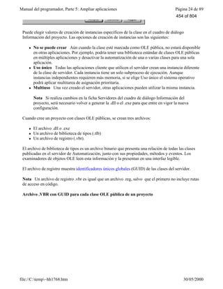 Manual del programador, Parte 5: Ampliar aplicaciones Página 24 de 89
file://C:temp~hh1768.htm 30/05/2000
Puede elegir valores de creación de instancias específicos de la clase en el cuadro de diálogo
Información del proyecto. Las opciones de creación de instancias son las siguientes:
l No se puede crear Aún cuando la clase esté marcada como OLE pública, no estará disponible
en otras aplicaciones. Por ejemplo, podría tener una biblioteca estándar de clases OLE públicas
en múltiples aplicaciones y desactivar la automatización de una o varias clases para una sola
aplicación.
l Uso único Todas las aplicaciones cliente que utilicen el servidor crean una instancia diferente
de la clase de servidor. Cada instancia tiene un solo subproceso de ejecución. Aunque
instancias independientes requieren más memoria, si se elige Uso único el sistema operativo
podrá aplicar multitarea de asignación prioritaria.
l Multiuso Una vez creado el servidor, otras aplicaciones pueden utilizar la misma instancia.
Nota Si realiza cambios en la ficha Servidores del cuadro de diálogo Información del
proyecto, será necesario volver a generar la .dll o el .exe para que entre en vigor la nueva
configuración.
Cuando cree un proyecto con clases OLE públicas, se crean tres archivos:
l El archivo .dll o .exe
l Un archivo de biblioteca de tipos (.tlb)
l Un archivo de registro (.vbr).
El archivo de biblioteca de tipos es un archivo binario que presenta una relación de todas las clases
publicadas en el servidor de Automatización, junto con sus propiedades, métodos y eventos. Los
examinadores de objetos OLE leen esta información y la presentan en una interfaz legible.
El archivo de registro muestra identificadores únicos globales (GUID) de las clases del servidor.
Nota Un archivo de registro .vbr es igual que un archivo .reg, salvo que el primero no incluye rutas
de acceso en código.
Archivo .VBR con GUID para cada clase OLE pública de un proyecto
454 of 804
 