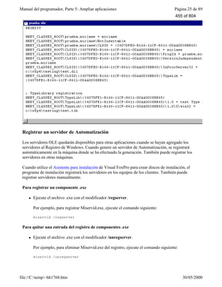 Manual del programador, Parte 5: Ampliar aplicaciones Página 25 de 89
file://C:temp~hh1768.htm 30/05/2000
Registrar un servidor de Automatización
Los servidores OLE quedarán disponibles para otras aplicaciones cuando se hayan agregado los
servidores al Registro de Windows. Cuando genere un servidor de Automatización, se registrará
automáticamente en la máquina donde se ha efectuado la generación. También puede registrar los
servidores en otras máquinas.
Cuando utilice el Asistente para instalación de Visual FoxPro para crear discos de instalación, el
programa de instalación registrará los servidores en los equipos de los clientes. También puede
registrar servidores manualmente.
Para registrar un componente .exe
l Ejecute el archivo .exe con el modificador /regserver.
Por ejemplo, para registrar Miservid.exe, ejecute el comando siguiente:
miservid /regserver
Para quitar una entrada del registro de componentes .exe
l Ejecute el archivo .exe con el modificador /unregserver.
Por ejemplo, para eliminar Miservid.exe del registro, ejecute el comando siguiente:
miservid /unregserver
455 of 804
 