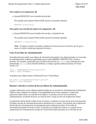 Manual del programador, Parte 5: Ampliar aplicaciones Página 26 de 89
file://C:temp~hh1768.htm 30/05/2000
miservid /unregserver
Para registrar un componente .dll
l Ejecute REGSVR32 con el nombre del servidor.
Por ejemplo, para registrar Miservid.dll, ejecute el comando siguiente:
REGSVR32 miservid.dll
Para quitar una entrada del registro de componentes .dll
l Ejecute REGSVR32 con el nombre del servidor y el parámetro /u.
Por ejemplo, para registrar Miservid.dll, ejecute el comando siguiente:
REGSVR32 /u miservid.dll
Nota El registro contiene el nombre completo de la ruta de acceso al archivo, por lo que si
mueve el archivo tendrá que registrarlo de nuevo.
Usar el servidor de Automatización
Una aplicación que puede crear objetos de Automatización puede crear objetos basados en el servidor
de Automatización, establecer propiedades que no estén HIDDEN o PROTECTED y llamar a
métodos. Por ejemplo, suponiendo que el nombre del servidor sea foxole y que contenga una clase
denominada persona con un método GetName, el código siguiente podría ejecutarse en Visual
FoxPro 3.0:
oTest = CREATEOBJECT("foxole.persona")
cName = oTest.GetName()
Se podría crear código similar en Microsoft Excel o Visual Basic:
Set oTest = CreateObject("foxole.person")
cName$ = oTest.GetName()
Detener o devolver errores de los servidores de Automatización
La única interacción con los objetos proporcionados por un servidor de Automatización (componente
COM) se hace mediante los métodos y las propiedades de las clases expuestas. Cuando una
aplicación cliente llama a un método de un objeto y se produce un error en el servidor de
Automatización, el método devuelve un valor de error o surge un error en la aplicación cliente.
La aplicación cliente decide si debe avisar al usuario o continuar con otra ruta de acceso de ejecución.
El propio servidor de Automatización nunca interactúa con el usuario. Esto permite que la aplicación
del servidor de Automatización sea transparente para la aplicación cliente. El servidor de
Automatización puede ser local (es decir, se ejecuta en el equipo del usuario) o se puede usar la
característica de Automatización remota de Visual FoxPro para ejecutarlo en un servidor de red.
456 of 804
 