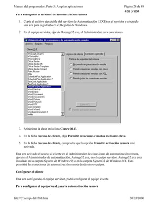 Manual del programador, Parte 5: Ampliar aplicaciones Página 28 de 89
file://C:temp~hh1768.htm 30/05/2000
Para configurar el servidor de automatización remota
1. Copie el archivo ejecutable del servidor de Automatización (.EXE) en el servidor y ejecútelo
una vez para registrarlo en el Registro de Windows.
2. En el equipo servidor, ejecute Racmgr32.exe, el Administrador para conexiones.
3. Seleccione la clase en la lista Clases OLE.
4. En la ficha Acceso de cliente, elija Permitir creaciones remotas mediante clave.
5. En la ficha Acceso de cliente, compruebe que la opción Permitir activación remota esté
activada.
Una vez activado el acceso al cliente en el Administrador de conexiones de automatización remota,
ejecute el Administrador de automatización, Autmgr32.exe, en el equipo servidor. Autmgr32.exe está
instalado en la carpeta System de Windows 95 o en la carpeta System32 de Windows NT. Esto
permitirá las conexiones de automatización remota desde otros equipos.
Configurar el cliente
Una vez configurado el equipo servidor, podrá configurar el equipo cliente.
Para configurar el equipo local para la automatización remota
458 of 804
 