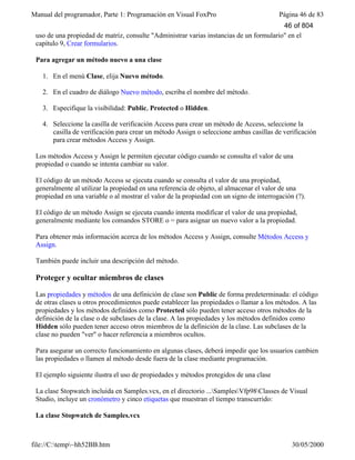 Manual del programador, Parte 1: Programación en Visual FoxPro Página 46 de 83
file://C:temp~hh52BB.htm 30/05/2000
uso de una propiedad de matriz, consulte "Administrar varias instancias de un formulario" en el
capítulo 9, Crear formularios.
Para agregar un método nuevo a una clase
1. En el menú Clase, elija Nuevo método.
2. En el cuadro de diálogo Nuevo método, escriba el nombre del método.
3. Especifique la visibilidad: Public, Protected o Hidden.
4. Seleccione la casilla de verificación Access para crear un método de Access, seleccione la
casilla de verificación para crear un método Assign o seleccione ambas casillas de verificación
para crear métodos Access y Assign.
Los métodos Access y Assign le permiten ejecutar código cuando se consulta el valor de una
propiedad o cuando se intenta cambiar su valor.
El código de un método Access se ejecuta cuando se consulta el valor de una propiedad,
generalmente al utilizar la propiedad en una referencia de objeto, al almacenar el valor de una
propiedad en una variable o al mostrar el valor de la propiedad con un signo de interrogación (?).
El código de un método Assign se ejecuta cuando intenta modificar el valor de una propiedad,
generalmente mediante los comandos STORE o = para asignar un nuevo valor a la propiedad.
Para obtener más información acerca de los métodos Access y Assign, consulte Métodos Access y
Assign.
También puede incluir una descripción del método.
Proteger y ocultar miembros de clases
Las propiedades y métodos de una definición de clase son Public de forma predeterminada: el código
de otras clases u otros procedimientos puede establecer las propiedades o llamar a los métodos. A las
propiedades y los métodos definidos como Protected sólo pueden tener acceso otros métodos de la
definición de la clase o de subclases de la clase. A las propiedades y los métodos definidos como
Hidden sólo pueden tener acceso otros miembros de la definición de la clase. Las subclases de la
clase no pueden "ver" o hacer referencia a miembros ocultos.
Para asegurar un correcto funcionamiento en algunas clases, deberá impedir que los usuarios cambien
las propiedades o llamen al método desde fuera de la clase mediante programación.
El ejemplo siguiente ilustra el uso de propiedades y métodos protegidos de una clase
La clase Stopwatch incluida en Samples.vcx, en el directorio ...SamplesVfp98Classes de Visual
Studio, incluye un cronómetro y cinco etiquetas que muestran el tiempo transcurrido:
La clase Stopwatch de Samples.vcx
46 of 804
 