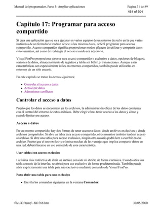 Manual del programador, Parte 5: Ampliar aplicaciones Página 31 de 89
file://C:temp~hh1768.htm 30/05/2000
Capítulo 17: Programar para acceso
compartido
Si crea una aplicación que se va a ejecutar en varios equipos de un entorno de red o en la que varias
instancias de un formulario tendrán acceso a los mismos datos, deberá programar para acceso
compartido. Acceso compartido significa proporcionar modos eficaces de utilizar y compartir datos
entre usuarios, así como de restringir el acceso cuando sea necesario.
Visual FoxPro proporciona soporte para acceso compartido o exclusivo a datos, opciones de bloqueo,
sesiones de datos, almacenamiento de registros y tablas en búfer, y transacciones. Aunque estas
características son especialmente útiles en entornos compartidos, también puede utilizarlas en
entornos de un solo usuario.
En este capítulo se tratan los temas siguientes:
l Controlar el acceso a datos
l Actualizar datos
l Administrar conflictos
Controlar el acceso a datos
Puesto que los datos se encuentran en los archivos, la administración eficaz de los datos comienza
con el control del entorno de estos archivos. Debe elegir cómo tener acceso a los datos y cómo y
cuándo limitar ese acceso.
Acceso a datos
En un entorno compartido, hay dos formas de tener acceso a datos: desde archivos exclusivos o desde
archivos compartidos. Si abre un tabla para acceso compartido, otros usuarios también tendrán acceso
al archivo. Si abre una tabla para acceso exclusivo, ningún otro usuario podrá leer o escribir en ese
archivo. Puesto que el uso exclusivo elimina muchas de las ventajas que implica compartir datos en
una red, deberá hacerse un uso comedido de esta característica.
Usar tablas con acceso exclusivo
La forma más restrictiva de abrir un archivo consiste en abrirlo de forma exclusiva. Cuando abra una
tabla a través de la interfaz, se abrirá para uso exclusivo de forma predeterminada. También puede
abrir explícitamente una tabla para uso exclusivo mediante comandos de Visual FoxPro.
Para abrir una tabla para uso exclusivo
l Escriba los comandos siguientes en la ventana Comandos:
461 of 804
 