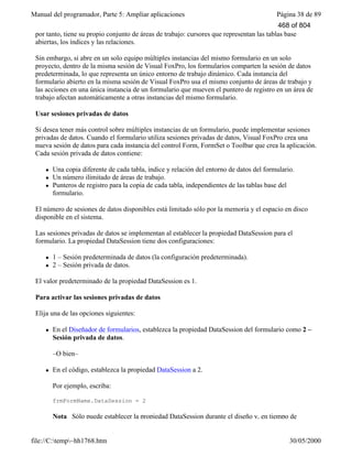 Manual del programador, Parte 5: Ampliar aplicaciones Página 38 de 89
file://C:temp~hh1768.htm 30/05/2000
por tanto, tiene su propio conjunto de áreas de trabajo: cursores que representan las tablas base
abiertas, los índices y las relaciones.
Sin embargo, si abre en un solo equipo múltiples instancias del mismo formulario en un solo
proyecto, dentro de la misma sesión de Visual FoxPro, los formularios comparten la sesión de datos
predeterminada, lo que representa un único entorno de trabajo dinámico. Cada instancia del
formulario abierto en la misma sesión de Visual FoxPro usa el mismo conjunto de áreas de trabajo y
las acciones en una única instancia de un formulario que mueven el puntero de registro en un área de
trabajo afectan automáticamente a otras instancias del mismo formulario.
Usar sesiones privadas de datos
Si desea tener más control sobre múltiples instancias de un formulario, puede implementar sesiones
privadas de datos. Cuando el formulario utiliza sesiones privadas de datos, Visual FoxPro crea una
nueva sesión de datos para cada instancia del control Form, FormSet o Toolbar que crea la aplicación.
Cada sesión privada de datos contiene:
l Una copia diferente de cada tabla, índice y relación del entorno de datos del formulario.
l Un número ilimitado de áreas de trabajo.
l Punteros de registro para la copia de cada tabla, independientes de las tablas base del
formulario.
El número de sesiones de datos disponibles está limitado sólo por la memoria y el espacio en disco
disponible en el sistema.
Las sesiones privadas de datos se implementan al establecer la propiedad DataSession para el
formulario. La propiedad DataSession tiene dos configuraciones:
l 1 – Sesión predeterminada de datos (la configuración predeterminada).
l 2 – Sesión privada de datos.
El valor predeterminado de la propiedad DataSession es 1.
Para activar las sesiones privadas de datos
Elija una de las opciones siguientes:
l En el Diseñador de formularios, establezca la propiedad DataSession del formulario como 2 –
Sesión privada de datos.
–O bien–
l En el código, establezca la propiedad DataSession a 2.
Por ejemplo, escriba:
frmFormName.DataSession = 2
Nota Sólo puede establecer la propiedad DataSession durante el diseño y, en tiempo de
468 of 804
 