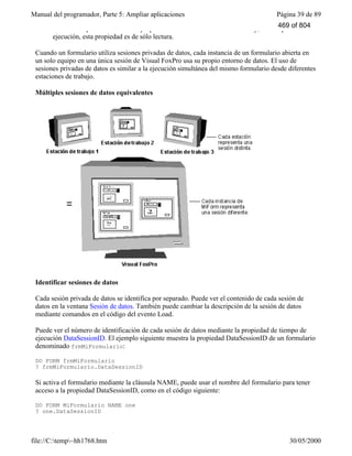 Manual del programador, Parte 5: Ampliar aplicaciones Página 39 de 89
file://C:temp~hh1768.htm 30/05/2000
Nota Sólo puede establecer la propiedad DataSession durante el diseño y, en tiempo de
ejecución, esta propiedad es de sólo lectura.
Cuando un formulario utiliza sesiones privadas de datos, cada instancia de un formulario abierta en
un solo equipo en una única sesión de Visual FoxPro usa su propio entorno de datos. El uso de
sesiones privadas de datos es similar a la ejecución simultánea del mismo formulario desde diferentes
estaciones de trabajo.
Múltiples sesiones de datos equivalentes
Identificar sesiones de datos
Cada sesión privada de datos se identifica por separado. Puede ver el contenido de cada sesión de
datos en la ventana Sesión de datos. También puede cambiar la descripción de la sesión de datos
mediante comandos en el código del evento Load.
Puede ver el número de identificación de cada sesión de datos mediante la propiedad de tiempo de
ejecución DataSessionID. El ejemplo siguiente muestra la propiedad DataSessionID de un formulario
denominado frmMiFormulario:
DO FORM frmMiFormulario
? frmMiFormulario.DataSessionID
Si activa el formulario mediante la cláusula NAME, puede usar el nombre del formulario para tener
acceso a la propiedad DataSessionID, como en el código siguiente:
DO FORM MiFormulario NAME one
? one.DataSessionID
469 of 804
 