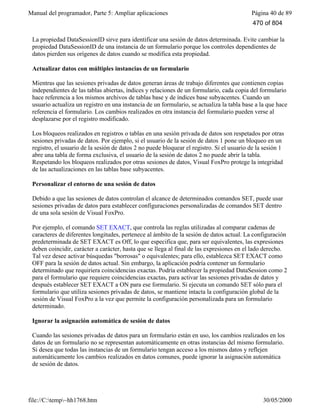 Manual del programador, Parte 5: Ampliar aplicaciones Página 40 de 89
file://C:temp~hh1768.htm 30/05/2000
? one.DataSessionID
La propiedad DataSessionID sirve para identificar una sesión de datos determinada. Evite cambiar la
propiedad DataSessionID de una instancia de un formulario porque los controles dependientes de
datos pierden sus orígenes de datos cuando se modifica esta propiedad.
Actualizar datos con múltiples instancias de un formulario
Mientras que las sesiones privadas de datos generan áreas de trabajo diferentes que contienen copias
independientes de las tablas abiertas, índices y relaciones de un formulario, cada copia del formulario
hace referencia a los mismos archivos de tablas base y de índices base subyacentes. Cuando un
usuario actualiza un registro en una instancia de un formulario, se actualiza la tabla base a la que hace
referencia el formulario. Los cambios realizados en otra instancia del formulario pueden verse al
desplazarse por el registro modificado.
Los bloqueos realizados en registros o tablas en una sesión privada de datos son respetados por otras
sesiones privadas de datos. Por ejemplo, si el usuario de la sesión de datos 1 pone un bloqueo en un
registro, el usuario de la sesión de datos 2 no puede bloquear el registro. Si el usuario de la sesión 1
abre una tabla de forma exclusiva, el usuario de la sesión de datos 2 no puede abrir la tabla.
Respetando los bloqueos realizados por otras sesiones de datos, Visual FoxPro protege la integridad
de las actualizaciones en las tablas base subyacentes.
Personalizar el entorno de una sesión de datos
Debido a que las sesiones de datos controlan el alcance de determinados comandos SET, puede usar
sesiones privadas de datos para establecer configuraciones personalizadas de comandos SET dentro
de una sola sesión de Visual FoxPro.
Por ejemplo, el comando SET EXACT, que controla las reglas utilizadas al comparar cadenas de
caracteres de diferentes longitudes, pertenece al ámbito de la sesión de datos actual. La configuración
predeterminada de SET EXACT es Off, lo que especifica que, para ser equivalentes, las expresiones
deben coincidir, carácter a carácter, hasta que se llega al final de las expresiones en el lado derecho.
Tal vez desee activar búsquedas "borrosas" o equivalentes; para ello, establezca SET EXACT como
OFF para la sesión de datos actual. Sin embargo, la aplicación podría contener un formulario
determinado que requiriera coincidencias exactas. Podría establecer la propiedad DataSession como 2
para el formulario que requiere coincidencias exactas, para activar las sesiones privadas de datos y
después establecer SET EXACT a ON para ese formulario. Si ejecuta un comando SET sólo para el
formulario que utiliza sesiones privadas de datos, se mantiene intacta la configuración global de la
sesión de Visual FoxPro a la vez que permite la configuración personalizada para un formulario
determinado.
Ignorar la asignación automática de sesión de datos
Cuando las sesiones privadas de datos para un formulario están en uso, los cambios realizados en los
datos de un formulario no se representan automáticamente en otras instancias del mismo formulario.
Si desea que todas las instancias de un formulario tengan acceso a los mismos datos y reflejen
automáticamente los cambios realizados en datos comunes, puede ignorar la asignación automática
de sesión de datos.
470 of 804
 