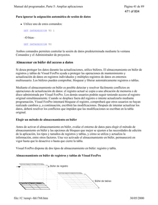 Manual del programador, Parte 5: Ampliar aplicaciones Página 41 de 89
file://C:temp~hh1768.htm 30/05/2000
Para ignorar la asignación automática de sesión de datos
l Utilice uno de estos comandos:
SET DATASESSION TO 1
–O bien–
SET DATASESSION TO
Ambos comandos permiten controlar la sesión de datos predeterminada mediante la ventana
Comandos y el Administrador de proyectos.
Almacenar en búfer del acceso a datos
Si desea proteger los datos durante las actualizaciones, utilice búferes. El almacenamiento en búfer de
registros y tablas de Visual FoxPro ayuda a proteger las operaciones de mantenimiento y
actualización de datos en registros individuales y múltiples registros de datos en entornos
multiusuario. Los búferes pueden comprobar, bloquear y liberar automáticamente registros o tablas.
Mediante el almacenamiento en búfer es posible detectar y resolver fácilmente conflictos en
operaciones de actualización de datos: el registro actual se copia a una ubicación de memoria o de
disco administrada por Visual FoxPro. Los demás usuarios podrán seguir teniendo acceso al registro
original simultáneamente. Cuando se desplace fuera del registro o intente actualizarlo mediante
programación, Visual FoxPro intentará bloquear el registro, comprobará que otros usuarios no hayan
realizado cambios y, a continuación, escribirá las modificaciones. Después de intentar actualizar los
datos, deberá resolver los conflictos que impiden que las modificaciones se escriban en la tabla
original.
Elegir un método de almacenamiento en búfer
Antes de activar el almacenamiento en búfer, evalúe el entorno de datos para elegir el método de
almacenamiento en búfer y las opciones de bloqueo que mejor se ajusten a las necesidades de edición
de la aplicación, los tipos y tamaños de registros y tablas, y cómo se utiliza y actualiza la
información, entre otros factores. Una vez activado el almacenamiento en búfer, permanecerá en
vigor hasta que lo desactive o hasta que cierre la tabla.
Visual FoxPro dispone de dos tipos de almacenamiento en búfer: registro y tabla.
Almacenamiento en búfer de registros y tablas de Visual FoxPro
471 of 804
 