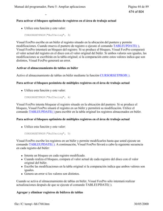 Manual del programador, Parte 5: Ampliar aplicaciones Página 44 de 89
file://C:temp~hh1768.htm 30/05/2000
en búfer en la tabla original.
Para activar el bloqueo optimista de registros en el área de trabajo actual
l Utilice esta función y este valor:
CURSORSETPROP("Buffering", 3)
Visual FoxPro escribe en un búfer el registro situado en la ubicación del puntero y permite
modificaciones. Cuando mueva el puntero de registro o ejecute el comando TABLEUPDATE( ),
Visual FoxPro intentará un bloqueo del registro. Si se produce el bloqueo, Visual FoxPro comparará
el valor actual del registro en el disco con el valor original del búfer. Si ambos valores son iguales, las
modificaciones se escribirán en la tabla original; si la comparación entre estos valores indica que son
distintos, Visual FoxPro generará un error.
Activar el almacenamiento de tablas en búfer
Active el almacenamiento de tablas en búfer mediante la función CURSORSETPROP( ).
Para activar el bloqueo pesimista de múltiples registros en el área de trabajo actual
l Utilice esta función y este valor:
CURSORSETPROP("Buffering", 4)
Visual FoxPro intenta bloquear el registro situado en la ubicación del puntero. Si se produce el
bloqueo, Visual FoxPro situará el registro en un búfer y permitirá su modificación. Utilice el
comando TABLEUPDATE( ) para escribir en la tabla original los registros almacenados en búfer.
Para activar el bloqueo optimista de múltiples registros en el área de trabajo actual
l Utilice esta función y este valor:
CURSORSETPROP("Buffering", 5)
Visual FoxPro escribe los registros en un búfer y permite modificarlos hasta que usted ejecute un
comando TABLEUPDATE( ). A continuación, Visual FoxPro llevará a cabo la siguiente secuencia
en cada registro del búfer:
l Intenta un bloqueo en cada registro modificado.
l Cuando realiza el bloqueo, compara el valor actual de cada registro del disco con el valor
original del búfer.
l Escribe las modificaciones en la tabla original si la comparación indica que ambos valores son
iguales.
l Genera un error si los valores son distintos.
Cuando se activa el almacenamiento de tablas en búfer, Visual FoxPro sólo intentará realizar
actualizaciones después de que se ejecute el comando TABLEUPDATE( ).
Agregar y eliminar registros de búferes de tablas
474 of 804
 