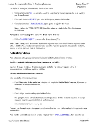 Manual del programador, Parte 5: Ampliar aplicaciones Página 46 de 89
file://C:temp~hh1768.htm 30/05/2000
Para quitar un registro anexado de un búfer de tabla
1. Utilice el comando GO con un valor negativo para situar el puntero de registro en el registro
que desea eliminar.
2. Utilice el comando DELETE para marcar el registro para su eliminación.
3. Utilice el comando TABLEREVERT( ) para quitar el registro del búfer.
Nota La función TABLEREVERT( ) también afecta al estado de las filas eliminadas o
modificadas.
Para quitar todos los registros anexados de un búfer de tabla
l Utilice TABLEREVERT( ) con un valor de verdadero (.T.).
TABLEREVERT( ) quita de un búfer de tabla los registros anexados sin escribir los registros en la
tabla. TABLEUPDATE( ) escribe en una tabla todos los registros que están almacenados en búfer,
aunque se hayan marcado para su eliminación.
Actualizar datos
Para actualizar datos, puede usar almacenamiento en búfer, transacciones o vistas.
Realizar actualizaciones con almacenamiento en búfer
Después de elegir el método de almacenamiento en búfer y el tipo de bloqueo, active el
almacenamiento en búfer de registros o tablas.
Para activar el almacenamiento en búfer
Elija una de las opciones siguientes:
l En el Diseñador de formularios, establezca la propiedad BufferModeOverride del cursor en
el entorno de datos del formulario.
–O bien–
l En el código, establezca la propiedad Buffering.
Por ejemplo, puede activar el almacenamiento pesimista de filas en búfer si coloca el código
siguiente en el procedimiento Init de un formulario:
CURSORSETPROP('Buffering', 2)
Después escriba código para las operaciones de actualización en el código del método apropiado para
los controles.
Para escribir las modificaciones en la tabla original, utilice TABLEUPDATE( ). Para cancelar las
modificaciones después de una operación fallida de actualización en una tabla restringida por reglas,
476 of 804
 