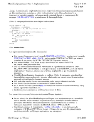 Manual del programador, Parte 5: Ampliar aplicaciones Página 49 de 89
file://C:temp~hh1768.htm 30/05/2000
Aunque el procesamiento simple de transacciones proporciona operaciones seguras de actualización
de datos en situaciones normales, no ofrece protección total contra fallos del sistema. Si se
interrumpe el suministro eléctrico o el sistema queda bloqueado durante el procesamiento del
comando END TRANSACTION, la actualización de datos puede fallar.
Utilice el código siguiente como plantilla para transacciones:
BEGIN TRANSACTION
* Actualizar registros
IF lSuccess = .F. && se produce un error
ROLLBACK
ELSE && aplicar las modificaciones
* Validar los datos
IF && ocurre un error
ROLLBACK
ELSE
END TRANSACTION
ENDIF
ENDIF
Usar transacciones
Las reglas siguientes se aplican a las transacciones:
l Una transacción comienza con el comando BEGIN TRANSACTION y termina con el comando
END TRANSACTION o ROLLBACK. Una instrucción END TRANSACTION que no vaya
precedida de una instrucción BEGIN TRANSACTION generará un error.
l Una instrucción ROLLBACK que no vaya precedida de una instrucción BEGIN
TRANSACTION generará un error.
l Una vez comenzada una transacción, permanecerá en vigor hasta que comience el END
TRANSACTION correspondiente (o hasta que se ejecute un comando ROLLBACK), incluso
en programas y funciones, a menos que se termine la aplicación, lo que producirá una
anulación.
l Visual FoxPro utiliza datos almacenados en caché en el búfer de transacción antes de utilizar
datos del disco para consultas sobre los datos relacionados con transacciones. De este modo se
asegura la utilización de los datos más actuales.
l Si la aplicación termina durante una transacción, todas las operaciones se anularán.
l Una transacción sólo funciona en un contenedor de base de datos.
l No es posible utilizar el comando INDEX si sobrescribe un archivo de índice existente o si hay
abierto algún archivo de índice .cdx.
l Las transacciones pertenecen al ámbito de las sesiones de datos.
Las transacciones presentan los comportamientos de bloqueo siguientes:
l En una transacción, Visual FoxPro impone un bloqueo en el momento en que un comando lo
solicita directa o indirectamente. Cualquier comando de desbloqueo directo o indirecto
procedente del sistema o del usuario se almacena localmente hasta que se complete la
transacción mediante los comandos ROLLBACK o END TRANSACTION.
l Si utiliza un comando de bloqueo como FLOCK( ) o RLOCK( ) en una transacción, la
instrucción END TRANSACTION no liberará el bloqueo. En ese caso, deberá desbloquear
explícitamente todos los bloqueos realizados en una transacción.
479 of 804
 
