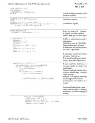 Manual del programador, Parte 5: Ampliar aplicaciones Página 51 de 89
file://C:temp~hh1768.htm 30/05/2000
OPEN DATABASE test
USE mrgtest1
CURSORSETPROP('buffering',5)
GO TOP Activa el almacenamiento optimista
de tablas en búfer.
REPLACE fld1 WITH "cambiado"
SKIP
REPLACE fld1 WITH "otro cambio"
MESSAGEBOX("modificar primer campo de ambos " + ;
" registros en otro equipo ")
Cambia un registro.
Cambia otro registro.
BEGIN TRANSACTION
lSuccess = TABLEUPDATE(.T.,.F.)
Inicia la transacción 1 e intenta
actualizar todos los registros
modificados que no están vigentes.
IF lSuccess = .F.
ROLLBACK
AERROR(aErrors)
DO CASE
CASE aErrors[1,1] = 1539
...
CASE aErrors[1,1] = 1581
...
CASE aErrors[1,1] = 1582
Si falla la actualización, anula la
transacción.
Obtiene un error de AERROR( )
Determina la causa del fallo.
Si ha fallado un desencadenante,
soluciona el problema.
Si un campo no acepta valores nulos,
soluciona el problema.
Si se ha infringido una regla de
campo, soluciona el problema.
CASE aErrors[1,1] = 1585
nNextModified = getnextmodified(0)
DO WHILE nSigModificado <> 0
GO nSigModificado
RLOCK()
FOR nField = 1 to FCOUNT()
cField = FIELD(nCampo)
if OLDVAL(cCampo) <> CURVAL(cCampo)
Si otro usuario ha modificado un
registro, localiza el primer registro
modificado.
Hace un bucle a través de todos los
registros modificados, comenzando
con el primero.
Bloquea cada registro para asegurarse
de que se puede actualizar.
Comprueba si hay cambios en cada
campo.
Compara el valor almacenado en búfer
con el valor en disco; a continuación,
muestra un cuadro de diálogo al
usuario.
nResult = MESSAGEBOX;
("Otro usuario ha " + ;
"modificado los datos "+ ;
"¿Desea mantener los cambios?", 4+48, ;
"Registro modificado")
481 of 804
 