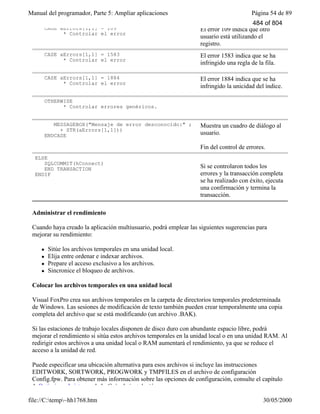 Manual del programador, Parte 5: Ampliar aplicaciones Página 54 de 89
file://C:temp~hh1768.htm 30/05/2000
CASE aErrors[1,1] = 109
* Controlar el error
El error 109 indica que otro
usuario está utilizando el
registro.
CASE aErrors[1,1] = 1583
* Controlar el error
El error 1583 indica que se ha
infringido una regla de la fila.
CASE aErrors[1,1] = 1884
* Controlar el error
El error 1884 indica que se ha
infringido la unicidad del índice.
OTHERWISE
* Controlar errores genéricos.
MESSAGEBOX("Mensaje de error desconocido:" ;
+ STR(aErrors[1,1]))
ENDCASE
Muestra un cuadro de diálogo al
usuario.
Fin del control de errores.
ELSE
SQLCOMMIT(hConnect)
END TRANSACTION
ENDIF
Si se controlaron todos los
errores y la transacción completa
se ha realizado con éxito, ejecuta
una confirmación y termina la
transacción.
Administrar el rendimiento
Cuando haya creado la aplicación multiusuario, podrá emplear las siguientes sugerencias para
mejorar su rendimiento:
l Sitúe los archivos temporales en una unidad local.
l Elija entre ordenar e indexar archivos.
l Prepare el acceso exclusivo a los archivos.
l Sincronice el bloqueo de archivos.
Colocar los archivos temporales en una unidad local
Visual FoxPro crea sus archivos temporales en la carpeta de directorios temporales predeterminada
de Windows. Las sesiones de modificación de texto también pueden crear temporalmente una copia
completa del archivo que se está modificando (un archivo .BAK).
Si las estaciones de trabajo locales disponen de disco duro con abundante espacio libre, podrá
mejorar el rendimiento si sitúa estos archivos temporales en la unidad local o en una unidad RAM. Al
redirigir estos archivos a una unidad local o RAM aumentará el rendimiento, ya que se reduce el
acceso a la unidad de red.
Puede especificar una ubicación alternativa para esos archivos si incluye las instrucciones
EDITWORK, SORTWORK, PROGWORK y TMPFILES en el archivo de configuración
Config.fpw. Para obtener más información sobre las opciones de configuración, consulte el capítulo
4, Optimizar el sistema, de la Guía de instalación.
484 of 804
 