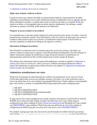 Manual del programador, Parte 5: Ampliar aplicaciones Página 55 de 89
file://C:temp~hh1768.htm 30/05/2000
4, Optimizar el sistema, de la Guía de instalación.
Elegir entre ordenar e indexar archivos
Cuando los datos que contiene una tabla son relativamente estáticos, el procesamiento de tablas
ordenadas secuencialmente sin un orden establecido mejora el rendimiento. Esto no significa que las
tablas ordenadas no puedan o no deban aprovechar los archivos de índice; el comando SEEK que
requiere un índice, es incomparable para encontrar registros rápidamente. Sin embargo, cuando
encuentre un registro con SEEK, podrá desactivar la ordenación.
Preparar el acceso exclusivo a los archivos
Los comandos que se ejecutan cuando ningún otro usuario necesita tener acceso a los datos, como las
actualizaciones nocturnas, pueden verse beneficiados si abre los archivos de datos para uso exclusivo.
Cuando se abren archivos para uso exclusivo, el rendimiento mejora porque Visual FoxPro no
necesita comprobar el estado de los bloqueos de registros o archivos.
Sincronizar el bloqueo de archivos
Para disminuir la contención entre los usuarios para tener acceso de escritura a una tabla o un
registro, reduzca el tiempo que un registro o una tabla permanecen bloqueados. Para ello, bloquee el
registro únicamente después de modificarlo en lugar de hacerlo durante la modificación. El
almacenamiento optimista de filas en búfer proporciona el menor tiempo de bloqueo.
Para obtener más información sobre la mejora del rendimiento, consulte el capítulo 4, Optimizar el
sistema, de la Guía de instalación e Índice principal. También encontrará información sobre la
mejora del rendimiento en aplicaciones cliente-servidor en el capítulo 22, Optimizar el rendimiento
cliente-servidor, de este manual.
Administrar actualizaciones con vistas
Puede usar la tecnología de administración de conflictos de actualización en las vistas de Visual
FoxPro para administrar el acceso de múltiples usuarios a los datos. Las vistas controlan lo que se
envía a las tablas base de la vista mediante la propiedad WhereType. Puede establecer esta propiedad
para vistas locales y remotas. La propiedad WhereType proporciona cuatro configuraciones:
l DB_KEY
l DB_KEYANDUPDATABLE
l DB_KEYANDMODIFIED (la predeterminada)
l DB_KEYANDTIMESTAMP
Si elige una de estas cuatro configuraciones, puede controlar cómo genera Visual FoxPro la cláusula
WHERE de la instrucción SQL Update enviada a las tablas base de la vista. Puede elegir la
configuración que desee mediante la ficha Criterios de actualización del Diseñador de vistas o puede
usar DBSETPROP( ) para establecer WhereType para una definición de vista. Para cambiar la
configuración de WhereType para un cursor en la vista activa, use CURSORSETPROP( ).
Por ejemplo, suponga que tiene una vista remota sencilla basada en la tabla Customer que incluye
siete campos: cust_id, company, phone, fax, contact, title y timestamp. La clave principal de la
485 of 804
 