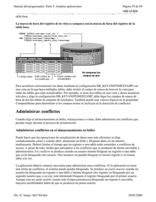 Manual del programador, Parte 5: Ampliar aplicaciones Página 59 de 89
file://C:temp~hh1768.htm 30/05/2000
valores del campo cust_id y el valor del campo timestamp con los de los campos de la fila de la
tabla base.
La marca de hora del registro de la vista se compara con la marca de hora del registro de la
tabla base.
Para actualizar correctamente los datos mediante la configuración DB_KEYANDTIMESTAMP con
una vista en la que haya múltiples tablas, debe incluir el campo de marca de hora en la vista para
todas las tablas que sean actualizables. Por ejemplo, si tiene tres tablas en una vista y desea actualizar
sólo dos y elige la configuración DB_KEYANDTIMESTAMP, debe bajar los campos de marca de
hora de las dos tablas al conjunto de resultados. También puede usar valores lógicos en la propiedad
CompareMemo para determinar si los campos memo se incluyen en la detección de conflictos.
Administrar conflictos
Cuando elija el almacenamiento en búfer, transacciones o vistas, debe administrar los conflictos que
puedan surgir durante el proceso de actualización.
Administrar conflictos en el almacenamiento en búfer
Puede hacer que las operaciones de actualización de datos sean más eficientes si elige
cuidadosamente cómo y cuándo abrir, almacenar en búfer y bloquear datos en un entorno
multiusuario. Deberá limitar el tiempo que un registro o una tabla están sometidos a conflictos de
acceso. A pesar de todo, tendrá que anticiparse a los conflictos que se producen de forma inevitable y
administrarlos. Un conflicto se produce cuando un usuario intenta bloquear un registro o una tabla
que ya ha bloqueado otro usuario. Dos usuarios no pueden bloquear el mismo registro o la misma
tabla a la vez.
La aplicación deberá contener una rutina para administrar estos conflictos. Si la aplicación no tiene
una rutina de conflictos, el sistema puede quedar bloqueado. Se produce un punto muerto cuando un
usuario ha bloqueado un registro o una tabla e intenta bloquear otro registro ya bloqueado por un
segundo usuario que, a su vez, está intentando bloquear el registro bloqueado por el primer usuario.
Aunque esto no suele ocurrir, cuanto más tiempo permanezca bloqueado un registro o una tabla,
mayores posibilidades habrá de que se produzca un punto muerto.
489 of 804
 
